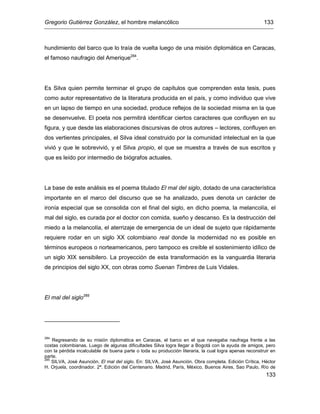 Gregorio Gutiérrez González, el hombre melancólico 133
133
hundimiento del barco que lo traía de vuelta luego de una misión diplomática en Caracas,
el famoso naufragio del Amerique284
.
Es Silva quien permite terminar el grupo de capítulos que comprenden esta tesis, pues
como autor representativo de la literatura producida en el país, y como individuo que vive
en un lapso de tiempo en una sociedad, produce reflejos de la sociedad misma en la que
se desenvuelve. El poeta nos permitirá identificar ciertos caracteres que confluyen en su
figura, y que desde las elaboraciones discursivas de otros autores – lectores, confluyen en
dos vertientes principales, el Silva ideal construido por la comunidad intelectual en la que
vivió y que le sobrevivió, y el Silva propio, el que se muestra a través de sus escritos y
que es leído por intermedio de biógrafos actuales.
La base de este análisis es el poema titulado El mal del siglo, dotado de una característica
importante en el marco del discurso que se ha analizado, pues denota un carácter de
ironía especial que se consolida con el final del siglo, en dicho poema, la melancolía, el
mal del siglo, es curada por el doctor con comida, sueño y descanso. Es la destrucción del
miedo a la melancolía, el aterrizaje de emergencia de un ideal de sujeto que rápidamente
requiere rodar en un siglo XX colombiano real donde la modernidad no es posible en
términos europeos o norteamericanos, pero tampoco es creíble el sostenimiento idílico de
un siglo XIX sensibilero. La proyección de esta transformación es la vanguardia literaria
de principios del siglo XX, con obras como Suenan Timbres de Luis Vidales.
El mal del siglo285
284
Regresando de su misión diplomática en Caracas, el barco en el que navegaba naufraga frente a las
costas colombianas. Luego de algunas dificultades Silva logra llegar a Bogotá con la ayuda de amigos, pero
con la pérdida incalculable de buena parte o toda su producción literaria, la cual logra apenas reconstruir en
parte.
285
SILVA, José Asunción. El mal del siglo. En: SILVA, José Asunción. Obra completa. Edición Crítica, Héctor
H. Orjuela, coordinador. 2ª. Edición del Centenario. Madrid, París, México, Buenos Aires, Sao Paulo, Río de
 