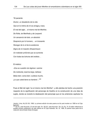 134 De Las cuitas del joven Werther al romanticismo colombiano en el siglo XIX
“El paciente:
Doctor, un desaliento de la vida
Que en lo íntimo de mi se arraiga y nace,
El mal del siglo… el mismo mal de Werther,
De Rolla, de Manfredo y de Leopardi.
Un cansancio de todo, un absoluto
Desprecio por lo humano… un incesante
Renegar de lo vil de la existencia
Digno de mi maestro Shopenhauer;
Un malestar profundo que se aumenta
Con todas las torturas del análisis…
El médico:
–Eso es cuestión de régimen: camine
De mañanita; duerma largo, báñese;
Beba bien; coma bien; cuídese mucho,
¡Lo que usted tiene es hambre!...”286
Pues el Mal del siglo “es el mismo mal de Werther”, y ello plantea de hecho una posición
respecto de la significación del personaje de Goethe en la construcción de una idea de
sujeto, donde se revierte la idealización del personaje que en los anteriores capítulos ha
Janeiro, Lima; ALLCA XX, 1996. La primera edición de este poema se dio post mortem en 1908 en el Cojo
Ilustrado.
286
SILVA, José Asunción. El mal del siglo. En: SILVA, José Asunción. Ob. Cit. Pp. 74. El editor referencia la
posible primera publicación de este poema en El Cojo Ilustrado, No. XI, 1908. El poema hace parte de la
colección denominada Gotas Amargas.
 