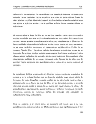 Gregorio Gutiérrez González, el hombre melancólico 135
135
determinado esa necesidad de convertirlo en una especie de referente necesario para
entender ciertas conductas, ciertos arquetipos; y se ubica en plena crisis de finales de
siglo. Werther, con Rolla, Manfredo, Leopardi significan la idea de la enfermedad del alma
que agobia al siglo que termina, y de la que Silva se burla de una manera evidente en
este poema.
Al avanzar sobre la figura de Silva en sus escritos, poesías, cartas, otros documentos
escritos en rededor suyo y de su obra, el poeta resulta ser un complejo de construcciones
propias y ajenas, y revela en su obra características muy especiales que lo diferencian de
las comunidades intelectuales del siglo que termina con su muerte; no es un parnasiano,
no es poeta romántico, tampoco es un modernista en sentido estricto. Es hijo de un
mosaico, Ricardo Silva, y hereda su tradición literaria pero no repite sus formas, es un
innovador. Es ambiguo en otros sentidos, pues proyecta de sí mismo una imagen irónica
algunas veces, burlándose de generales sordos, pero igualmente debe adaptarse a las
circunstancias políticas de su época, navegando entre favores de las élites que le
permiten viajar a Venezuela, pero que rápidamente se voltean en su contra, perdiendo tal
comisión.
La complejidad de Silva se demuestra en diferentes hechos, escritos de su autoría y de
amigos, y en la profusa literatura que se desarrolla alrededor suyo, siendo objeto de
leyendas, de varias biografías, ensayos, análisis de su obra hasta nuestros días y
probablemente en un futuro. La obra de Silva, sin ser demasiado amplia, sí presenta
diferentes géneros, desde la poesía, la que cuenta con mayor difusión, la crítica, y la
prosa literaria en algunos cuentos que se le atribuyen, y en la muy mencionada novela De
Sobremesa, además de numerosas cartas. Sin embargo esta producción es
suficientemente rica y contradictoria.
Silva se presenta a sí mismo como un ciudadano del mundo que a su vez,
paradójicamente, está amarrado a las difíciles condiciones que significaban para él vivir
 