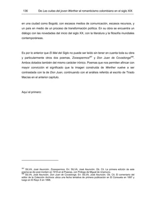 136 De Las cuitas del joven Werther al romanticismo colombiano en el siglo XIX
en una ciudad como Bogotá, con escasos medios de comunicación, escasos recursos, y
un país en medio de un proceso de transformación política. En su obra se encuentra un
diálogo con las novedades del inicio del siglo XX, con la literatura y la filosofía mundiales
contemporáneas.
Es por lo anterior que El Mal del Siglo no puede ser leído sin tener en cuenta toda su obra
y particularmente otros dos poemas, Zooespermos287
y Don Juan de Covadonga288
.
Ambos dotados también del mismo carácter irónico. Poemas que nos permiten afincar con
mayor convicción el significado que la imagen construida de Werther vuelve a ser
contrastada con la de Don Juan, continuando con el análisis referido al escrito de Tirado
Macías en el anterior capítulo.
Aquí el primero:
287
SILVA, José Asunción. Zooespermos. En: SILVA, José Asunción. Ob. Cit. La primera edición de este
poema se dio post mortem en 1918 en el Poesías, con Prólogo de Miguel de Unamuno.
288
SILVA, José Asunción. Don Juan de Covadonga. En: SILVA, José Asunción. Ob. Cit. El comentario del
editor de la Colección Archivos ubica una fecha tentativa de primera publicación en El Consueta en 1897 y
luego en El Rayo X en 1898.
 