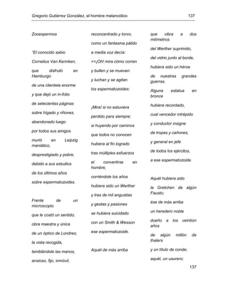 Gregorio Gutiérrez González, el hombre melancólico 137
137
Zooespermos
“El conocido sabio
Cornelius Van Kerinken,
que disfrutó en
Hamburgo
de una clientela enorme
y que dejó un in-folio
de setecientas páginas
sobre hígado y riñones,
abandonado luego
por todos sus amigos
murió en Leipzig
maniático,
desprestigiado y pobre,
debido a sus estudios
de los últimos años
sobre espermatozoides.
Frente de un
microscopio
que le costó un sentido,
obra maestra y única
de un óptico de Londres;
la vista recogida,
temblándole las manos,
ansioso, fijo, inmóvil,
reconcentrado y torvo,
como un fantasma pálido
a media voz decía:
<<¡Oh! mira cómo corren
y bullen y se mueven
y luchan y se agitan
los espermatozoides:
¡Mira! si no estuviera
perdido para siempre;
si huyendo por caminos
que todos no conocen
hubiera al fin logrado
tras múltiples esfuerzos
el convertirse en
hombre,
corriéndole los años
hubiera sido un Werther
y tras de mil angustias
y gestas y pasiones
se hubiera suicidado
con un Smith & Wesson
ese espermatozoide.
Aquél de más arriba
que vibra a dos
milímetros
del Werther suprimido,
del vidrio junto al borde,
hubiera sido un héroe
de nuestras grandes
guerras.
Alguna estatua en
bronce
hubiera recordado,
cual vencedor intrépido
y conductor insigne
de tropas y cañones,
y general en jefe
de todos los ejércitos,
a ese espermatozoide.
Aquél hubiera sido
la Gretchen de algún
Fausto;
ése de más arriba
un heredero noble
dueño a los veintiún
años
de algún millón de
thalers
y un título de conde;
aquél, un usurero;
 
