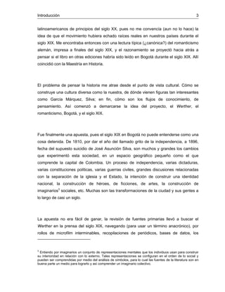 Introducción 3
latinoamericanos de principios del siglo XX, pues no me convencía (aun no lo hace) la
idea de que el movimiento hubiera echado raíces reales en nuestros países durante el
siglo XIX. Me encontraba entonces con una lectura típica (¿canónica?) del romanticismo
alemán, impresa a finales del siglo XIX, y el razonamiento se proyectó hacia atrás a
pensar si el libro en otras ediciones habría sido leído en Bogotá durante el siglo XIX. Allí
coincidió con la Maestría en Historia.
El problema de pensar la historia me atrae desde el punto de vista cultural. Cómo se
construye una cultura diversa como la nuestra, de dónde vienen figuras tan interesantes
como García Márquez, Silva; en fin, cómo son los flujos de conocimiento, de
pensamiento. Así comenzó a demarcarse la idea del proyecto, el Werther, el
romanticismo, Bogotá, y el siglo XIX.
Fue finalmente una apuesta, pues el siglo XIX en Bogotá no puede entenderse como una
cosa detenida. De 1810, por dar el año del llamado grito de la independencia, a 1896,
fecha del supuesto suicidio de José Asunción Silva, son muchos y grandes los cambios
que experimentó esta sociedad, en un espacio geográfico pequeño como el que
comprende la capital de Colombia. Un proceso de independencia, varias dictaduras,
varias constituciones políticas, varias guerras civiles, grandes discusiones relacionadas
con la separación de la iglesia y el Estado, la intención de construir una identidad
nacional, la construcción de héroes, de ficciones, de artes, la construcción de
imaginarios3
sociales, etc. Muchas son las transformaciones de la ciudad y sus gentes a
lo largo de casi un siglo.
La apuesta no era fácil de ganar, la revisión de fuentes primarias llevó a buscar el
Werther en la prensa del siglo XIX, navegando (para usar un término anacrónico), por
rollos de microfilm interminables, recopilaciones de periódicos, bases de datos, los
3
Entiendo por imaginarios un conjunto de representaciones mentales que los individuos usan para construir
su interioridad en relación con lo externo. Tales representaciones se configuran en el orden de lo social y
pueden ser comprendidas por medio del análisis de símbolos, para lo cual las fuentes de la literatura son en
buena parte un medio para lograrlo y así comprender un imaginario colectivo.
 