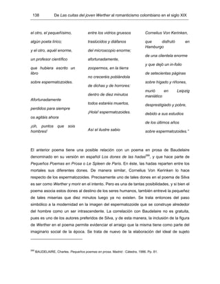 138 De Las cuitas del joven Werther al romanticismo colombiano en el siglo XIX
el otro, el pequeñísimo,
algún poeta lírico;
y el otro, aquél enorme,
un profesor científico
que hubiera escrito un
libro
sobre espermatozoides.
Afortunadamente
perdidos para siempre
os agitáis ahora
¡oh, puntos que sois
hombres!
entre los vidrios gruesos
traslúcidos y diáfanos
del microscopio enorme;
afortunadamente,
zoopermos, en la tierra
no creceréis poblándola
de dichas y de horrores:
dentro de diez minutos
todos estaréis muertos,
¡Hola! espermatozoides.
Así el ilustre sabio
Cornelius Von Kerinken,
que disfrutó en
Hamburgo
de una clientela enorme
y que dejó un in-folio
de setecientas páginas
sobre hígado y riñones,
murió en Leipzig
maniático
desprestigiado y pobre,
debido a sus estudios
de los últimos años
sobre espermatozoides.”
El anterior poema tiene una posible relación con un poema en prosa de Baudelaire
denominado en su versión en español Los dones de las hadas289
, y que hace parte de
Pequeños Poemas en Prosa o Le Spleen de Paris. En éste, las hadas reparten entre los
mortales sus diferentes dones. De manera similar, Cornelius Von Kerinken lo hace
respecto de los espermatozoides. Precisamente uno de tales dones en el poema de Silva
es ser como Werther y morir en el intento. Pero es una de tantas posibilidades, y si bien el
poema asocia estos dones al destino de los seres humanos, también entrevé la pequeñez
de tales miserias que diez minutos luego ya no existen. Se trata entonces del paso
simbólico a la modernidad en la imagen del espermatozoide que se construye alrededor
del hombre como un ser intrascendente. La correlación con Baudelaire no es gratuita,
pues es uno de los autores preferidos de Silva, y de esta manera, la inclusión de la figura
de Werther en el poema permite evidenciar el arraigo que la misma tiene como parte del
imaginario social de la época. Se trata de nuevo de la elaboración del ideal de sujeto
289
BAUDELAIRE, Charles. Pequeños poemas en prosa. Madrid : Cátedra, 1986. Pp. 81.
 