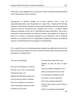 Gregorio Gutiérrez González, el hombre melancólico 139
139
melancólico, que es agobiado por sus cuitas que lo llevan al suicidio, acto aparentemente
inútil si habría de morir tarde o temprano.
Zooespermos es llamativo también por el tema científico, pues si bien los
espermatozoides habían sido descubiertos en el siglo XVII, a finales del XIX Fleming
descubre la conformación cromosómica de los mismos. Beneden descubre que éstos sólo
aportan la mitad de cromosomas que comparten con el óvulo, y el alemán August
Weismann desarrolla la teoría de la “continuidad del plasma germinativo”, que da pie a
comprobar los descubrimientos en materia de herencia. Esta relación de la poesía de
Silva con la ciencia se evidenciará igualmente en De Sobremesa, pero lo realmente
llamativo es una aparente burla a la incapacidad de aquella para resolver los problemas
del alma, la enfermedad del alma que agobia a los decadentistas.
Por su parte Don Juan de Covadonga permite establecer la posible lectura de la obra de
Byron que Silva pudo realizar, así como el constructo ideal de sujeto relacionado con este
personaje en un sentido irónico:
“Don Juan de Covadonga
Don Juan de Covadonga, un calavera,
Sin Dios, ni rey, ni ley y cuyo hermano,
Hernando el mayor, era
Después de haber llevado airada vida
Prior de cierto convento en Talavera,
Don Juan, el poderoso, el cortesano,
Grande de España, seductor de oficio,
El hombre en cuya mano
Tuvo grandeza excepcional el vicio,
Después de amar, de odiar, de lograr
todo,
Cuanto es posible e imposible, un día
Sintió el cansancio de la vida, el lodo
De cuanto goces le ofreció la suerte,
Se mezcló a su tenaz melancolía
El ansia de consuelos superiores;
Pensó en Dios, pensó en Dios, pensó en
la muerte,
Pensó en la eternidad y desprendido
 
