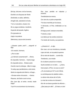 140 De Las cuitas del joven Werther al romanticismo colombiano en el siglo XIX
Del lujo, del amor, de los honores,
Escribió a la Duquesa de Vilorte
Diciéndole un adiós, definitivo,
Arregló todo, abandonó la Corte,
Y sin un escudero, al paso vivo
De su yegua andaluza, macilento,
Huyendo del pecado, fugitivo,
Por ignorada vía
Llegó a la portería
Silenciosa y oscura del convento
–¿Nuestro padre prior?..., preguntó el
lego.
–En oración, hermano.
–¡Por la vida!
¿Lo llamará vuesamerced?... –Ahora,
Es imposible, hermano… Vuelva luego
Es imposible ahora… Éxtasis santo
Cuando reza lo embarga. –Mas le ruego,
Yo estoy aquí perdiéndome, entre tanto,
Siento la angustia del infierno, el fuego…
–Sírvase entrar al locutorio… –Vamos
Placeres, del Señor sonó la hora,
Don Juan dijo, al entrar, mundo, hasta
luego!
Y por fin se encontraron los hermanos…
Don Juan, perdido en crápulas y
excesos,
Temblándole las manos,
Con aire de un pobre arrepentido
Y la boca marchita por los besos,
Y Hernando, el Prior, brillándole en los
ojos,
El fuego juvenil, siempre encendido,
Y süaves y rojos
Los labios por las santas oraciones
Y el olvido del mundo y sus pasiones.
–¿Orando tu?..., le dijo,
Don Juan, con voz monótona y cansada,
Lejos de todo, en la quietud suprema
De la vida del claustro… cuando fijo,
Temblando, una mirada
En el abismo actual de mi miseria,
Sueño también en mi retiro… –¿Cómo,
Inturrumpió, el Prior, la cosa es seria?
¿Te arruinaste por fin? La de Vilorte,
La archiduquesa de cabellos rubios…
La dama más airosa de la Corte,
La rival de la reina en el donaire?...
Aún de sus besos guardas los efluvios…
¿Qué pasa por allá?... ¡Si traes un aire!
 
