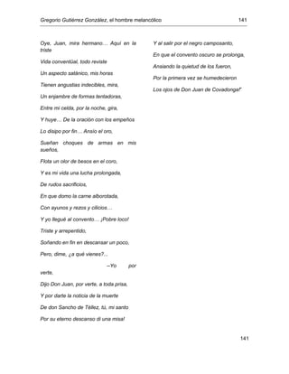 Gregorio Gutiérrez González, el hombre melancólico 141
141
Oye, Juan, mira hermano… Aquí en la
triste
Vida conventüal, todo reviste
Un aspecto satánico, mis horas
Tienen angustias indecibles, mira,
Un enjambre de formas tentadoras,
Entre mi celda, por la noche, gira,
Y huye… De la oración con los empeños
Lo disipo por fin… Ansío el oro,
Sueñan choques de armas en mis
sueños,
Flota un olor de besos en el coro,
Y es mi vida una lucha prolongada,
De rudos sacrificios,
En que domo la carne alborotada,
Con ayunos y rezos y cilicios…
Y yo llegué al convento… ¡Pobre loco!
Triste y arrepentido,
Soñando en fin en descansar un poco,
Pero, dime, ¿a qué vienes?...
–Yo por
verte,
Dijo Don Juan, por verte, a toda prisa,
Y por darte la noticia de la muerte
De don Sancho de Téllez, tú, mi santo
Por su eterno descanso di una misa!
Y al salir por el negro camposanto,
En que el convento oscuro se prolonga,
Ansiando la quietud de los fueron,
Por la primera vez se humedecieron
Los ojos de Don Juan de Covadonga!”
 