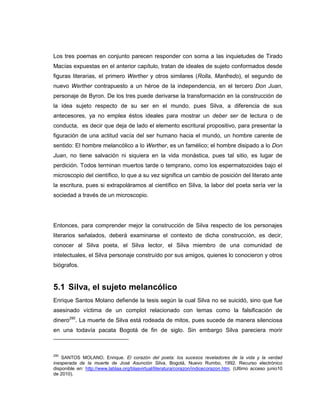 Los tres poemas en conjunto parecen responder con sorna a las inquietudes de Tirado
Macías expuestas en el anterior capítulo, tratan de ideales de sujeto conformados desde
figuras literarias, el primero Werther y otros similares (Rolla, Manfredo), el segundo de
nuevo Werther contrapuesto a un héroe de la independencia, en el tercero Don Juan,
personaje de Byron. De los tres puede derivarse la transformación en la construcción de
la idea sujeto respecto de su ser en el mundo, pues Silva, a diferencia de sus
antecesores, ya no emplea éstos ideales para mostrar un deber ser de lectura o de
conducta, es decir que deja de lado el elemento escritural propositivo, para presentar la
figuración de una actitud vacía del ser humano hacia el mundo, un hombre carente de
sentido: El hombre melancólico a lo Werther, es un famélico; el hombre disipado a lo Don
Juan, no tiene salvación ni siquiera en la vida monástica, pues tal sitio, es lugar de
perdición. Todos terminan muertos tarde o temprano, como los espermatozoides bajo el
microscopio del científico, lo que a su vez significa un cambio de posición del literato ante
la escritura, pues si extrapoláramos al científico en Silva, la labor del poeta sería ver la
sociedad a través de un microscopio.
Entonces, para comprender mejor la construcción de Silva respecto de los personajes
literarios señalados, deberá examinarse el contexto de dicha construcción, es decir,
conocer al Silva poeta, el Silva lector, el Silva miembro de una comunidad de
intelectuales, el Silva personaje construído por sus amigos, quienes lo conocieron y otros
biógrafos.
5.1 Silva, el sujeto melancólico
Enrique Santos Molano defiende la tesis según la cual Silva no se suicidó, sino que fue
asesinado víctima de un complot relacionado con temas como la falsificación de
dinero290
. La muerte de Silva está rodeada de mitos, pues sucede de manera silenciosa
en una todavía pacata Bogotá de fin de siglo. Sin embargo Silva pareciera morir
290
SANTOS MOLANO, Enrique. El corazón del poeta: los sucesos reveladores de la vida y la verdad
inesperada de la muerte de José Asunción Silva. Bogotá, Nuevo Rumbo, 1992. Recurso electrónico
disponible en: http://www.lablaa.org/blaavirtual/literatura/corazon/indicecorazon.htm. (Ultimo acceso junio10
de 2010).
 