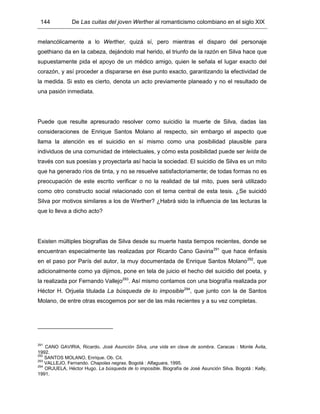 144 De Las cuitas del joven Werther al romanticismo colombiano en el siglo XIX
melancólicamente a lo Werther, quizá sí, pero mientras el disparo del personaje
goethiano da en la cabeza, dejándolo mal herido, el triunfo de la razón en Silva hace que
supuestamente pida el apoyo de un médico amigo, quien le señala el lugar exacto del
corazón, y así proceder a dispararse en ése punto exacto, garantizando la efectividad de
la medida. Si esto es cierto, denota un acto previamente planeado y no el resultado de
una pasión inmediata.
Puede que resulte apresurado resolver como suicidio la muerte de Silva, dadas las
consideraciones de Enrique Santos Molano al respecto, sin embargo el aspecto que
llama la atención es el suicidio en sí mismo como una posibilidad plausible para
individuos de una comunidad de intelectuales, y cómo esta posibilidad puede ser leída de
través con sus poesías y proyectarla así hacia la sociedad. El suicidio de Silva es un mito
que ha generado ríos de tinta, y no se resuelve satisfactoriamente; de todas formas no es
preocupación de este escrito verificar o no la realidad de tal mito, pues será utilizado
como otro constructo social relacionado con el tema central de esta tesis. ¿Se suicidó
Silva por motivos similares a los de Werther? ¿Habrá sido la influencia de las lecturas la
que lo lleva a dicho acto?
Existen múltiples biografías de Silva desde su muerte hasta tiempos recientes, donde se
encuentran especialmente las realizadas por Ricardo Cano Gaviria291
que hace énfasis
en el paso por París del autor, la muy documentada de Enrique Santos Molano292
, que
adicionalmente como ya dijimos, pone en tela de juicio el hecho del suicidio del poeta, y
la realizada por Fernando Vallejo293
. Así mismo contamos con una biografía realizada por
Héctor H. Orjuela titulada La búsqueda de lo imposible294
, que junto con la de Santos
Molano, de entre otras escogemos por ser de las más recientes y a su vez completas.
291
CANO GAVIRIA, Ricardo. José Asunción Silva, una vida en clave de sombra. Caracas : Monte Ávila,
1992.
292
SANTOS MOLANO, Enrique. Ob. Cit.
293
VALLEJO, Fernando. Chapolas negras. Bogotá : Alfaguara, 1995.
294
ORJUELA, Héctor Hugo. La búsqueda de lo imposible. Biografía de José Asunción Silva. Bogotá : Kelly,
1991.
 
