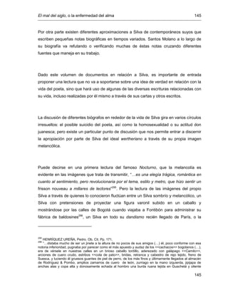 El mal del siglo, o la enfermedad del alma 145
145
Por otra parte existen diferentes aproximaciones a Silva de contemporáneos suyos que
escriben pequeñas notas biográficas en tiempos variados. Santos Molano a lo largo de
su biografía va refutando o verificando muchas de éstas notas cruzando diferentes
fuentes que maneja en su trabajo.
Dado este volumen de documentos en relación a Silva, es importante de entrada
proponer una lectura que no va a soportarse sobre una idea de verdad en relación con la
vida del poeta, sino que hará uso de algunas de las diversas escrituras relacionadas con
su vida, incluso realizadas por él mismo a través de sus cartas y otros escritos.
La discusión de diferentes biógrafos en rededor de la vida de Silva gira en varios círculos
irresueltos: el posible suicidio del poeta, así como la homosexualidad o su actitud don
juanesca; pero existe un particular punto de discusión que nos permite entrar a discernir
la apropiación por parte de Silva del ideal wertheriano a través de su propia imagen
melancólica.
Puede decirse en una primera lectura del famoso Nocturno, que la melancolía es
evidente en las imágenes que trata de transmitir, “…es una elegía trágica, romántica en
cuanto al sentimiento, pero revolucionaria por el tema, estilo y metro, que hizo sentir un
frisson nouveau a millares de lectores”295
. Pero la lectura de las imágenes del propio
Silva a través de quienes lo conocieron fluctúan entre un Silva sombrío y melancólico, un
Silva con pretensiones de proyectar una figura varonil subido en un caballo y
mostrándose por las calles de Bogotá cuando viajaba a Fontibón para administrar su
fábrica de baldosines296
, un Silva en todo su dandismo recién llegado de París, o la
295
HENRÍQUEZ UREÑA, Pedro. Ob. Cit. Pp. 171.
296
“…distaba mucho de ser un jinete a la altura de no pocos de sus amigos (…) él, poco conforme con esa
notoria inferioridad, pugnaba por parecer como el más apuesto y audaz de los <<cachacos>> bogotanos (…),
era de vérsele en nuestras calles en un brioso caballo tordillo, aderezado con galápago <<Camilo>>,
arciones de cuero crudo, estribos <<cola de pato>>, bridas, retranca y cabestro de rejo tejido, freno de
Suesca, y luciendo él gruesos guantes de piel de perro, de los más finos y últimamente llegados al almacén
de Rodríguez & Pombo, amplios zamarros de cuero de león, zurriago en la mano izquierda, jipijapa de
anchas alas y copa alta y donosamente echada al hombro una burda ruana tejida en Guachetá y oliente
 