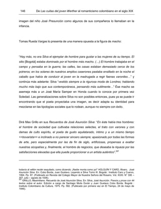 146 De Las cuitas del joven Werther al romanticismo colombiano en el siglo XIX
imagen del niño José Presunción como algunos de sus compañeros lo llamaban en la
infancia.
Tomas Rueda Vargas lo presenta de una manera opuesta a la figura de macho:
“Hay más, no era Silva el ejemplar de hombre para gustar a las mujeres de su tiempo. El
sitio [Bogotá] estaba dominado por el hombre más macho. (…) El hombre trabajaba en el
campo y pensaba en la guerra; las calles, las casas estaban demasiado cerca de los
potreros; en los solares de nuestros amplios caserones pastaba ensillado en la noche el
caballo que había de conducir al joven en la madrugada a regir faenas varoniles…” y
continúa más adelante: Silva “vestido siempre a la rigurosa moda de Londres; hablando
mucho más bajo que sus contemporáneos, pensando más sutilmente…” Ése macho se
asemeja más a un José María Samper en Honda cuando lo conoce por primera vez
Soledad. Las generalizaciones sobre Silva no son posibles entonces, pues ya se puede ir
encontrando que el poeta proyectaba una imagen, es decir adapta su identidad para
mezclarse en las tipologías sociales que lo rodean, aunque no siempre con éxito.
Dirá Max Grillo en sus Recuerdos de José Asunción Silva: “En éste había tres hombres:
el hombre de sociedad que cultivaba relaciones selectas, el trato con varones y con
damas de culto espíritu, el poeta de gusto aquilatarado, íntimo y a un mismo tiempo
<<bovarista>> e inclinado a no parecer sincero siempre; apasionado por todas las formas
de arte, pero especialmente por las de fin de siglo, artificiosas, propensas a exaltar
nuestras sicopatías y, finalmente, el hombre de negocios, que deseaba la riqueza por las
satisfacciones elevadas que ella puede proporcionar a un artista auténtico”.297
todavía al vellón recién esquilado, como diciendo: ¡Nadie monta como yo!” HOLGUÍN Y CARO, Álvaro. José
Asunción Silva. En: Cobo Borda, Juan Gustavo. Leyendo a Silva Tomo III. Bogotá : Instituto Caro y Cuervo,
1994. Pp. 87. (Publicado en Revista del Colegio Mayor de Nuestra Señora del Rosario, Vol. XXXI. N° 306 –
307, julio – agosto de 1936).
297
GRILLO, Maximiliano. Recuerdo de José Asunción Silva. En: Silva, José Asunción. Poesía y prosa con 44
textos sobre el autor. Edición a cargo de Santiago Mutis Durán y Juan Gustavo Cobo Borda. Bogotá :
Instituto Colombiano de Cultura, 1975. Pp. 582. (Publicado por primera vez en El Tiempo, 24 de mayo de
1946).
 