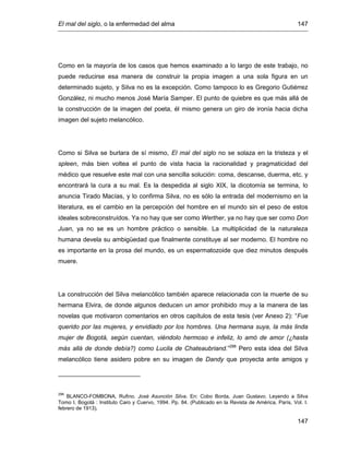 El mal del siglo, o la enfermedad del alma 147
147
Como en la mayoría de los casos que hemos examinado a lo largo de este trabajo, no
puede reducirse esa manera de construir la propia imagen a una sola figura en un
determinado sujeto, y Silva no es la excepción. Como tampoco lo es Gregorio Gutiérrez
González, ni mucho menos José María Samper. El punto de quiebre es que más allá de
la construcción de la imagen del poeta, él mismo genera un giro de ironía hacia dicha
imagen del sujeto melancólico.
Como si Silva se burlara de sí mismo, El mal del siglo no se solaza en la tristeza y el
spleen, más bien voltea el punto de vista hacia la racionalidad y pragmaticidad del
médico que resuelve este mal con una sencilla solución: coma, descanse, duerma, etc. y
encontrará la cura a su mal. Es la despedida al siglo XIX, la dicotomía se termina, lo
anuncia Tirado Macías, y lo confirma Silva, no es sólo la entrada del modernismo en la
literatura, es el cambio en la percepción del hombre en el mundo sin el peso de estos
ideales sobreconstruídos. Ya no hay que ser como Werther, ya no hay que ser como Don
Juan, ya no se es un hombre práctico o sensible. La multiplicidad de la naturaleza
humana devela su ambigüedad que finalmente constituye al ser moderno. El hombre no
es importante en la prosa del mundo, es un espermatozoide que diez minutos después
muere.
La construcción del Silva melancólico también aparece relacionada con la muerte de su
hermana Elvira, de donde algunos deducen un amor prohibido muy a la manera de las
novelas que motivaron comentarios en otros capítulos de esta tesis (ver Anexo 2): “Fue
querido por las mujeres, y envidiado por los hombres. Una hermana suya, la más linda
mujer de Bogotá, según cuentan, viéndolo hermoso e infeliz, lo amó de amor (¿hasta
más allá de donde debía?) como Lucila de Chateaubriand.”298
Pero esta idea del Silva
melancólico tiene asidero pobre en su imagen de Dandy que proyecta ante amigos y
298
BLANCO-FOMBONA, Rufino. José Asunción Silva. En: Cobo Borda, Juan Gustavo. Leyendo a Silva
Tomo I. Bogotá : Instituto Caro y Cuervo, 1994. Pp. 84. (Publicado en la Revista de América, París, Vol. I.
febrero de 1913).
 