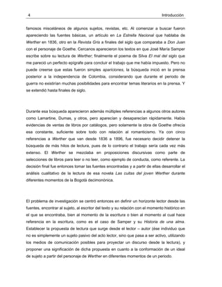 4 Introducción
famosos misceláneos de algunos sujetos, revistas, etc. Al comenzar a buscar fueron
apareciendo las fuentes básicas, un artículo en La Estrella Nacional que hablaba de
Werther en 1836, otro en la Revista Gris a finales del siglo que comparaba a Don Juan
con el personaje de Goethe. Cercanos aparecieron los textos en que José María Samper
escribe sobre su lectura de Werther; finalmente el poema de Silva El mal del siglo que
me pareció un perfecto epígrafe para concluir el trabajo que me había impuesto. Pero no
puede creerse que estas fueron simples apariciones, la búsqueda inició en la prensa
posterior a la independencia de Colombia, considerando que durante el periodo de
guerra no existirían muchas posibilidades para encontrar temas literarios en la prensa. Y
se extendió hasta finales de siglo.
Durante esa búsqueda aparecieron además múltiples referencias a algunos otros autores
como Lamartine, Dumas, y otros, pero aparecían y desaparecían rápidamente. Había
evidencias de ventas de libros por catálogos, pero solamente la obra de Goethe ofrecía
esa constante, suficiente sobre todo con relación al romanticismo. Ya con cinco
referencias a Werther que van desde 1836 a 1896, fue necesario decidir detener la
búsqueda de más hitos de lectura, pues de lo contrario el trabajo sería cada vez más
extenso. El Werther se mezclaba en proposiciones discursivas como parte de
selecciones de libros para leer o no leer, como ejemplo de conducta, como referente. La
decisión final fue entonces tomar las fuentes encontradas y a partir de ellas desarrollar el
análisis cualitativo de la lectura de esa novela Las cuitas del joven Werther durante
diferentes momentos de la Bogotá decimonónica.
El problema de investigación se centró entonces en definir un horizonte lector desde las
fuentes, encontrar al sujeto, al escritor del texto y su relación con el momento histórico en
el que se encontraba, bien al momento de la escritura o bien al momento al cual hace
referencia en la escritura, como es el caso de Samper y su Historia de una alma.
Establecer la propuesta de lectura que surge desde el lector – autor (ése individuo que
no es simplemente un sujeto pasivo del acto lector, sino que pasa a ser activo, utilizando
los medios de comunicación posibles para proyectar un discurso desde la lectura), y
proponer una significación de dicha propuesta en cuanto a la conformación de un ideal
de sujeto a partir del personaje de Werther en diferentes momentos de un periodo.
 