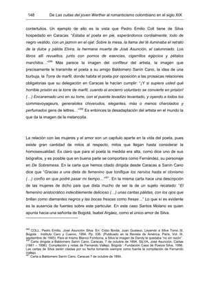 148 De Las cuitas del joven Werther al romanticismo colombiano en el siglo XIX
contertulios. Un ejemplo de ello es la vista que Pedro Emilio Coll tiene de Silva
hospedado en Caracas: “Estaba el poeta en pie, esperándonos cordialmente, todo de
negro vestido, con un jazmín en el ojal. Sobre la mesa, la llama del té iluminaba el retrato
de la dulce y pálida Elvira, la hermana muerta de José Asunción, el calumniado. Los
libros allí revueltos, junto con pomos de esencias, cigarrillos egipcios y pétalos
marchitos…”299
Más parece la imagen del confiteur del artista, la imagen que
precisamente le transmite el poeta a su amigo Baldomero Sanín Cano, la idea de una
burbuja, la Torre de marfil, donde habita el poeta por oposición a las prosaicas relaciones
obligatorias que su delegación en Caracas le hacían cumplir: “¡Y si supiera usted qué
horrible prisión es la torre de marfil, cuando el encierro voluntario se convierte en prisión!
(…) Encaramado uno en su torre, con el puente levadizo levantado, y oyendo a todos los
commisvoyageurs, generalotes chiverudos, elegantes, más o menos charolados y
perfumados gens de lettres…”300
Es entonces la desadaptación del artista en el mundo la
que da la imagen de la melancolía.
La relación con las mujeres y el amor son un capítulo aparte en la vida del poeta, pues
existe gran cantidad de mitos al respecto, mitos que llegan hasta considerar la
homosexualidad. Es claro que para el poeta la medida era alta, como dice uno de sus
biógrafos, y es posible que en buena parte se comportara como Fernández, su personaje
en De Sobremesa. En la carta que hemos citado dirigida desde Caracas a Sanín Cano
dice que “Gracias a una dieta de femenino que tonifique los nervios hasta el clonismo
(…) confío en que podré pasar mi tiempo…”301
. En la misma carta hace una descripción
de las mujeres de dicho país que dista mucho de ser la de un sujeto recatado: “El
femenino aristocrático indeciblemente delicioso (…) unas caritas pálidas, con los ojos que
brillan como diamantes negros y las bocas frescas como fresas…” Lo que sí es evidente
es la ausencia de fuentes sobre este particular. En este caso Santos Molano es quien
apunta hacia una señorita de Bogotá, Isabel Argáez, como el único amor de Silva.
299
COLL, Pedro Emilio. José Asunción Silva. En: Cobo Borda, Juan Gustavo. Leyendo a Silva Tomo III.
Bogotá : Instituto Caro y Cuervo, 1994. Pp. 336. (Publicado en la Revista de América, París, Vol. III.
septiembre de 1945). Para el mismo Blanco Fombona, a Silva la imagen de Dandy le quedaba “no sin razón”.
300
Carta dirigida a Baldomero Sanín Cano, Caracas, 7 de octubre de 1894. SILVA, José Asunción. Cartas
(1881 – 1896). Compilación y notas de Fernando Vallejo. Bogotá : Fundación Casa de Poesía Silva, 1996.
Las cartas de Silva serán citadas por su fecha tomando siempre como fuente la compilación de Fernando
Vallejo.
301
Carta a Baldomero Sanín Cano. Caracas 7 de octubre de 1894.
 