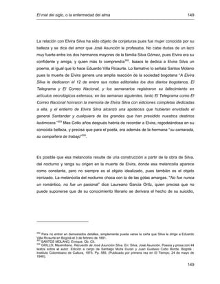 El mal del siglo, o la enfermedad del alma 149
149
La relación con Elvira Silva ha sido objeto de conjeturas pues fue mujer conocida por su
belleza y se dice del amor que José Asunción le profesaba. No cabe dudas de un lazo
muy fuerte entre los dos hermanos mayores de la familia Silva Gómez, pues Elvira era su
confidente y amiga, y quien más lo comprendía302
. Isaacs le dedica a Elvira Silva un
poema, al igual que lo hace Eduardo Villa Ricaurte. Lo llamativo lo señala Santos Molano
pues la muerte de Elvira genera una amplia reacción de la sociedad bogotana “A Elvira
Silva le dedicaron el 12 de enero sus notas editoriales los dos diarios bogotanos, El
Telegrama y El Correo Nacional, y los semanarios registraron su fallecimiento en
artículos necrológicos extensos; en las semanas siguientes, tanto El Telegrama como El
Correo Nacional honraron la memoria de Elvira Silva con ediciones completas dedicadas
a ella, y el entierro de Elvira Silva alcanzó una apoteosis que hubieran envidiado el
general Santander y cualquiera de los grandes que han presidido nuestros destinos
lastimosos.”303
Max Grillo años después habría de recordar a Elvira, regodeándose en su
conocida belleza, y precisa que para el poeta, era además de la hermana “su camarada,
su compañera de trabajo”304
.
Es posible que esa melancolía resulte de una construcción a partir de la obra de Silva,
del nocturno y tenga su origen en la muerte de Elvira, donde esa melancolía aparece
como constante, pero no siempre es el objeto idealizado, pues también es el objeto
ironizado. La melancolía del nocturno choca con la de las gotas amargas. “No fue nunca
un romántico, no fue un pasional” dice Laureano García Ortíz, quien precisa que no
puede suponerse que de su conocimiento literario se derivara el hecho de su suicidio,
302
Para no entrar en demasiados detalles, simplemente puede verse la carta que Silva le dirige a Eduardo
Villa Ricaurte en Bogotá el 3 de febrero de 1891.
303
SANTOS MOLANO, Enrique. Ob. Cit.
304
GRILLO, Maximiliano. Recuerdo de José Asunción Silva. En: Silva, José Asunción. Poesía y prosa con 44
textos sobre el autor. Edición a cargo de Santiago Mutis Durán y Juan Gustavo Cobo Borda. Bogotá :
Instituto Colombiano de Cultura, 1975. Pp. 585. (Publicado por primera vez en El Tiempo, 24 de mayo de
1946).
 