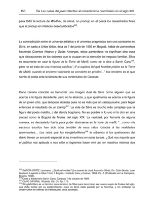 150 De Las cuitas del joven Werther al romanticismo colombiano en el siglo XIX
para Ortíz la lectura de Werther, de René, no produjo en el poeta los desastrados fines
que si produjo en infelices desequilibrados305
.
La contradicción entre el universo artístico y el universo pragmático son una constante en
Silva, en carta a Uribe Uribe, ésta de 7 de junio de 1893 en Bogotá, habla de parrandeos
haciendo Cuentos Negros y Gotas Amargas, estos parrandeos no significan otra cosa
que distracciones de los deberes que lo ocupan en la atención del negocio familiar. Silva
es recurrente en usar la figura de la Torre de Marfil, como se lo dice a Sanín Cano306
,
pero no se trata de una vivencia pacífica “¡Y si supiera Ud qué horrible prisión es la Torre
de Marfil, cuando el encierro voluntario se convierte en prisión!...” ése encierro es el que
siente el poeta ante la llaneza de sus contertulios de Caracas.
Cano Gaviria coincide en transmitir una imagen dual de Silva como alguien que se
acerca a la figura decadente, pero no la alcanza, y que igualmente se acerca a la figura
de un joven chic, que tampoco alcanza pues no es más que un rastaquouére, para llegar
entonces al resultado de un Dandy307
. La vida de Silva es mucho más compleja que la
figura del poeta maldito, o del dandy bogotano. No es posible ni lo uno ni lo otro en una
ciudad como la Bogotá de finales del siglo XIX. La realidad, por llamarla de alguna
manera, es demasiado fuerte para poder abstraerse en la torre de marfil: “…como mis
escasos escritos han sido obra también de esos ratos robados á las realidades
apremiantes… Los ratos que los strugleforliferos308
le robamos á los quehaceres del
diario tienen un encanto especial si los invertimos en estas tareas. ¿Qué nos importa que
el público nos aplauda o nos silbe si logramos hacer vivir así en nosotros mismos dos
305
GARCÍA ORTÍZ, Laureano. ¿Quid est veritas? (La muerte de José Asunción Silva). En: Cobo Borda, Juan
Gustavo. Leyendo a Silva Tomo I. Bogotá : Instituto Caro y Cuervo, 1994. Pp. 2. (Publicado en La Campana,
Bogotá, 1896).
306
Carta a Baldomero Sanín Cano. Caracas 7 de octubre de 1894.
307
CANO GAVIRIA, Ricardo. Ob. Cit. Pp. 112.
308
Strugleforlifero es un término característico de Silva para denominar ese nuevo sujeto de finales del siglo,
que debe luchar por su sostenimiento, pues no tiene nada ganado por la herencia, y sin embargo se
desenvuelve en esferas de intelectuales de la sociedad.
 