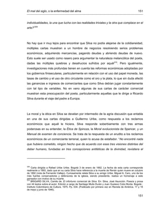 El mal del siglo, o la enfermedad del alma 151
151
individualidades, la una que lucha con las realidades triviales y la otra que complace en el
arte?”309
No hay que ir muy lejos para encontrar que Silva no podía alejarse de la cotidianeidad,
múltiples cartas muestran a un hombre de negocios resolviendo serios problemas
económicos, adquiriendo mercancías, pagando deudas y abriendo deudas de nuevo.
Esto suele ser usado como rasero para argumentar la naturaleza melancólica del poeta,
dadas las múltiples quiebras y desahucios sufridos por aquél310
. Pero igualmente,
investigaciones más profundas tienen en cuenta las reformas económicas adoptadas por
los gobiernos finiseculares, particularmente en relación con el uso del papel moneda, las
tasas de cambio y el uso de otro circulante como el oro y la plata, lo que sin duda afectó
las ganancias e ingresos de comerciantes que como Silva debían jugar constantemente
con tal tipo de variables. No en vano algunas de sus cartas de carácter comercial
muestran esta preocupación del poeta, particularmente aquellas que le dirige a Ricardo
Silva durante el viaje del padre a Europa.
La moral y la ética en Silva se develan por intermedio de la agria discusión que entabla
en una de sus cartas dirigidas a Guillermo Uribe, como respuesta a los reclamos
económicos que aquél le hiciera. Silva responde soberbiamente con tres armas
poderosas en su entender, la Ética de Spinoza, la Moral evolucionista de Spencer, y un
Manual de examen de conciencia. Se trata de la respuesta de un erudito a los reclamos
económicos de un comerciante terrenal, quien lo acusa de estafador. “No encontré nada
que hubiera cometido, ningún hecho que de acuerdo con esas tres visiones distintas del
deber humano, fundadas en tres concepciones antitéticas de la divinidad, revistiera el
309
Carta dirigida a Rafael Uribe Uribe. Bogotá 3 de enero de 1892. La fecha de esta carta corresponde
realmente a 1893, dado que en su carta Silva hace referencia a la muerte de Renán quien muere en octubre
de 1892 (nota de Fernando Vallejo). Curiosamente relata Silva a su amigo Uribe, Miguel A. Caro, uno de los
más fuertes conservadores y defensores de la iglesia, siendo presidente, realiza un homenaje a este
pensador con motivo de su muerte.
310
BRIGARD SILVA, Camilo de. El infortunio comercial de Silva. En: Silva, José Asunción. Poesía y prosa
con 44 textos sobre el autor. Edición a cargo de Santiago Mutis Durán y Juan Gustavo Cobo Borda. Bogotá :
Instituto Colombiano de Cultura, 1975. Pp. 534. (Publicado por primera vez en Revista de América, 17 y 18
de mayo y junio de 1946).
 