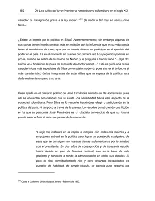 152 De Las cuitas del joven Werther al romanticismo colombiano en el siglo XIX
carácter de transgresión grave a la ley moral…”311
(le hablo á Ud muy en serio) –dice
Silva–.
¿Existe un interés por la política en Silva? Aparentemente no, sin embargo algunas de
sus cartas tienen interés político, más en relación con la influencia que en su vida pueda
tener el mandatario de turno, que por un interés directo en participar en el ejercicio del
poder en el país. Es en el momento en que lee por primera vez Los pequeños poemas en
prosa, cuando se entera de la muerte de Núñez, y le pregunta a Sanín Cano “…diga Ud.
Cómo ve el horizonte después de la muerte del doctor Núñez…” Esta es quizá una de las
características más especiales de Silva como sujeto moderno, pues sin ser el único, es el
más característico de los integrantes de estas élites que se separa de la política para
darle realmente un peso a su arte.
Caso aparte es el proyecto político de José Fernández narrado en De Sobremesa, pues
allí se encuentra con claridad que sí existe una sensibilidad hacia este aspecto de la
sociedad colombiana. Pero Silva no lo resuelve haciéndose elegir o participando en la
política del país, ni tampoco a través de la prensa. Lo resuelve construyendo una ficción
en la que su personaje José Fernández es un utopista convencido de que su fortuna
puede sacar a flote el país reorganizando la economía:
“Luego me instalaré en la capital e intrigaré con todas mis fuerzas y a
empujones entraré en la política para lograr un puestecillo cualquiera, de
esos que se consiguen en nuestras tierras sudamericanas por la amistad
con el presidente. En dos años de consagración y de incesante estudio
habré ideado un plan de finanzas racional, que es la base de todo
gobierno y conoceré a fondo la administración en todos sus detalles. El
país es rico, formidablemente rico y tiene recursos inexplotados, es
cuestión de habilidad, de simple cálculo, de ciencia pura, resolver los
311
Carta a Guillermo Uribe. Bogotá, enero y febrero de 1893.
 