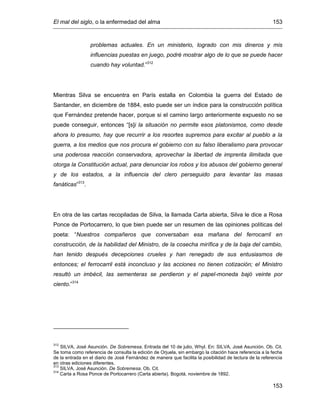 El mal del siglo, o la enfermedad del alma 153
153
problemas actuales. En un ministerio, logrado con mis dineros y mis
influencias puestas en juego, podré mostrar algo de lo que se puede hacer
cuando hay voluntad.”312
Mientras Silva se encuentra en París estalla en Colombia la guerra del Estado de
Santander, en diciembre de 1884, esto puede ser un índice para la construcción política
que Fernández pretende hacer, porque si el camino largo anteriormente expuesto no se
puede conseguir, entonces “[s]i la situación no permite esos platonismos, como desde
ahora lo presumo, hay que recurrir a los resortes supremos para excitar al pueblo a la
guerra, a los medios que nos procura el gobierno con su falso liberalismo para provocar
una poderosa reacción conservadora, aprovechar la libertad de imprenta ilimitada que
otorga la Constitución actual, para denunciar los robos y los abusos del gobierno general
y de los estados, a la influencia del clero perseguido para levantar las masas
fanáticas”313
.
En otra de las cartas recopiladas de Silva, la llamada Carta abierta, Silva le dice a Rosa
Ponce de Portocarrero, lo que bien puede ser un resumen de las opiniones políticas del
poeta: “Nuestros compañeros que conversaban esa mañana del ferrocarril en
construcción, de la habilidad del Ministro, de la cosecha mirífica y de la baja del cambio,
han tenido después decepciones crueles y han renegado de sus entusiasmos de
entonces; el ferrocarril está inconcluso y las acciones no tienen cotización; el Ministro
resultó un imbécil, las sementeras se perdieron y el papel-moneda bajó veinte por
ciento.”314
312
SILVA, José Asunción. De Sobremesa. Entrada del 10 de julio, Whyl. En: SILVA, José Asunción. Ob. Cit.
Se toma como referencia de consulta la edición de Orjuela, sin embargo la citación hace referencia a la fecha
de la entrada en el diario de José Fernández de manera que facilita la posibilidad de lectura de la referencia
en otras ediciones diferentes.
313
SILVA, José Asunción. De Sobremesa. Ob. Cit.
314
Carta a Rosa Ponce de Portocarrero (Carta abierta). Bogotá, noviembre de 1892.
 