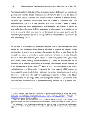 154 De Las cuitas del joven Werther al romanticismo colombiano en el siglo XIX
Algunos autores han tratado de verificar la causa del suicidio de Silva en una persistencia
genética, una herencia debida a la presencia del infortunio para la vida del poeta, el
suicidio de un familiar, Guillermo Silva, el otro suicidio en su familia, el de Enrique Villar,
un primo suyo. De hecho se dice entre varios de quienes lo conocieron, que José
Asunción usaba jugar con la bala que mató a su primo. A Silva lo rodea la muerte:
primero el asesinato de su abuelo paterno en la Hacienda Hato Grande, el suicidio de
algunos familiares, la muerte de Elvira a causa de la enfermedad, y la de tres hermanos
suyos a temprana edad, cosa que no era demasiado extraña dado que la tasa de
mortalidad y la expectativa de vida al nacer para finales del siglo XIX no superaba los 30
años entre 1870 y 1887315
.
Sin embargo la muerte del poeta se llena de enigmas, pues la idea del suicidio es quizá
una de las más fascinantes (pues lleva de inmediato a imaginar las causas) y más
convincentes. Unamuno en su prólogo a las poesías de Silva, se deja llevar por la
impresión que causa la noticia de su suicidio y construye al poeta con el ideal de sujeto
del que el mismo Silva se burla “¿Qué hizo en su vida? Sufrir, soñar, cantar. ¿Os parece
poco? Sufrir, soñar, cantar y meditar el misterio. (…) Murió del mal del siglo, de un
desaliento de la vida que en lo íntimo de él arraigo, del <<mismo mal de Werther, de
Rolla, de Manfredo y de Leopardi>>”316
No es el único, aunque si lo hace con mayor
profundidad que Lino Gil Jaramillo: “Y la noche del 23 de mayo de 1896, después de
haber presidido una animada tertulia y dialogado con amigos de selección, se da un tiro
de revólver –wertheriano y tal– sobre el corazón que horas antes se había hecho dibujar
anatómicamente por su amigo íntimo Juan Evangelista Marique”.317
Lo llamativo es la
coincidencia en la elaboración de la figura wertheriana y el enlace con la muerte de Silva.
315
FLÓREZ, Carmen Elisa; ROMERO, Olga Lucía. La demografía de Colombia en el siglo XIX. Bogotá,
Banco de la República, Universidad de los Andes. Recurso electrónico disponible en:
www.banrep.gov.co/documentos/seminarios/2007/Histroria-sigloXIX-2007/DEMOGRAFIA-COLOMBIA-
SIGLO-XIX.ppt. Acceso 10 de junio de 2010.
316
UNAMUNO, Miguel de. José Asunción Silva. En: MUTIS DURÁN, Santiago; COBO BORDA, Juan
Gustavo (Editores) José Asunción Silva Poesía y prosa. Bogotá : Instituto Colombiano de Cultura, 1979. Pp.
413.
317
GIL JARAMILLO, Lino. El destino enigmático de José Asunción Silva. En: Cobo Borda, Juan Gustavo.
Leyendo a Silva Tomo III. Bogotá : Instituto Caro y Cuervo, 1994. Pp. 187. (Publicado en Unos y otros, Cali,
1960).
 