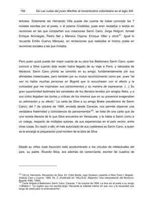 156 De Las cuitas del joven Werther al romanticismo colombiano en el siglo XIX
tertulias. Solamente así Hernando Villa puede dar cuenta de haber conocido las 7
novelas escritas por el poeta, o el poema Crisálidas, pues eran recitados o leídos en
reuniones en las que compartían sus creaciones Sanín Cano, Jorge Holguín, Ismael
Enrique Arciniegas, Pedro Nel y Mariano Ospina, Enrique Villar y otros321
. Igual lo
recuerda Emilio Cuervo Márquez, en recitaciones que realizaba el mismo poeta en
reuniones sociales a las que invitaba.
Pero quien quizá puede dar mejor cuenta de su obra fue Baldomero Sanín Cano, quien
conoció a Silva cuando éste recién había llegado de su viaje a París, y rebosaba de
literatura. Sanín Cano pronto se convirtió en su amigo, fundamentalmente por sus
afinidades intelectuales, pero también por su mutuo reconocimiento como par, pues “tal
vez no había muchas personas en Bogotá que lo escuchasen con el afecto y la
curiosidad que me inspiraban sus conocimientos y su manera de expresarse. (…) Su
gran superioridad lastimaba las vanidades de los literatos tenidos por amigos fieles, y a
sus oídos llegaban las burlas y críticas de los mismos que en su presencia exageraban
su admiración y su afecto.” La carta de Silva a su amigo Brake (seudónimo de Sanín
Cano), del 7 de octubre de 1894, enviada desde Caracas, nos permite observar una
verdadera fraternidad y coincidencia de pensamientos322
, se trata de una carta que da
una revista literaria de lo que Silva encuentra en Venezuela, y le habla a Sanín como a
un colega, respecto de múltiples autores, de sus experiencias en el país vecino, entre
otras cosas. En razón a ello, el más autorizado de sus coetáneos es Sanín Cano, a quien
se le encargó la preparación post mortem de la obra de Silva.
Desde su niñez José Asunción está acostumbrado a los círculos de intelectuales del
país, su padre, Ricardo Silva, era además de comerciante, escritor de cuadros de
321
VILLA, Hernando. Recuerdos de Silva. En: Cobo Borda, Juan Gustavo. Leyendo a Silva Tomo I. Bogotá :
Instituto Caro y Cuervo, 1994. Pp. 2. (Publicado en: VALLEJO, Alejandro. Una interpretación del Nocturno,
Bogotá, Kelly, 1946).
322
Carta dirigida a Baldomero Sanín Cano. Caracas, 7 de octubre de 1894. Le dice así el poeta a su amigo
<<Brake>>: “Le suplico que me escriba largo. Recuerde la soledad interior en que vivo y la necesidad que
tengo de usted para no embrutecerme”.
 