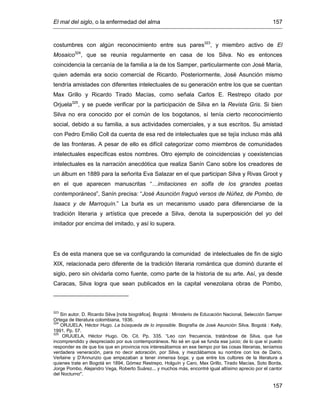 El mal del siglo, o la enfermedad del alma 157
157
costumbres con algún reconocimiento entre sus pares323
, y miembro activo de El
Mosaico324
, que se reunía regularmente en casa de los Silva. No es entonces
coincidencia la cercanía de la familia a la de los Samper, particularmente con José María,
quien además era socio comercial de Ricardo. Posteriormente, José Asunción mismo
tendría amistades con diferentes intelectuales de su generación entre los que se cuentan
Max Grillo y Ricardo Tirado Macías, como señala Carlos E. Restrepo citado por
Orjuela325
, y se puede verificar por la participación de Silva en la Revista Gris. Si bien
Silva no era conocido por el común de los bogotanos, sí tenía cierto reconocimiento
social, debido a su familia, a sus actividades comerciales, y a sus escritos. Su amistad
con Pedro Emilio Coll da cuenta de esa red de intelectuales que se tejía incluso más allá
de las fronteras. A pesar de ello es difícil categorizar como miembros de comunidades
intelectuales específicas estos nombres. Otro ejemplo de coincidencias y coexistencias
intelectuales es la narración anecdótica que realiza Sanín Cano sobre los creadores de
un álbum en 1889 para la señorita Eva Salazar en el que participan Silva y Rivas Groot y
en el que aparecen manuscritas “…imitaciones en solfa de los grandes poetas
contemporáneos”, Sanín precisa: “José Asunción fraguó versos de Núñez, de Pombo, de
Isaacs y de Marroquín.” La burla es un mecanismo usado para diferenciarse de la
tradición literaria y artística que precede a Silva, denota la superposición del yo del
imitador por encima del imitado, y así lo supera.
Es de esta manera que se va configurando la comunidad de intelectuales de fin de siglo
XIX, relacionada pero diferente de la tradición literaria romántica que dominó durante el
siglo, pero sin olvidarla como fuente, como parte de la historia de su arte. Así, ya desde
Caracas, Silva logra que sean publicados en la capital venezolana obras de Pombo,
323
Sin autor. D. Ricardo Silva [nota biográfica]. Bogotá : Ministerio de Educación Nacional, Selección Samper
Ortega de literatura colombiana, 1936.
324
ORJUELA, Héctor Hugo. La búsqueda de lo imposible. Biografía de José Asunción Silva. Bogotá : Kelly,
1991. Pp. 57.
325
ORJUELA, Héctor Hugo. Ob. Cit. Pp. 335. “Leo con frecuencia, tratándose de Silva, que fue
incomprendido y despreciado por sus contemporáneos. No sé en qué se funda ese juicio; de lo que sí puedo
responder es de que los que en provincia nos interesábamos en ese tiempo por las cosas literarias, teníamos
verdadera veneración, para no decir adoración, por Silva, y mezclábamos su nombre con los de Darío,
Verlaine y D'Annunzio que empezaban a tener inmensa boga; y que entre los cultores de la literatura a
quienes trate en Bogotá en 1894, Gómez Restrepo, Holguín y Caro, Max Grillo, Tirado Macías, Soto Borda,
Jorge Pombo, Alejandro Vega, Roberto Suárez... y muchos más, encontré igual altísimo aprecio por el cantor
del Nocturno".
 