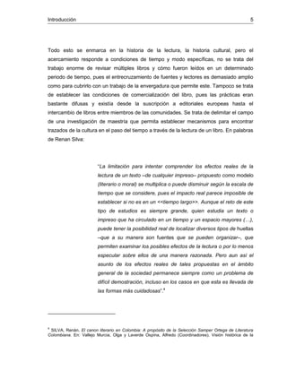 Introducción 5
Todo esto se enmarca en la historia de la lectura, la historia cultural, pero el
acercamiento responde a condiciones de tiempo y modo específicas, no se trata del
trabajo enorme de revisar múltiples libros y cómo fueron leídos en un determinado
periodo de tiempo, pues el entrecruzamiento de fuentes y lectores es demasiado amplio
como para cubrirlo con un trabajo de la envergadura que permite este. Tampoco se trata
de establecer las condiciones de comercialización del libro, pues las prácticas eran
bastante difusas y existía desde la suscripción a editoriales europeas hasta el
intercambio de libros entre miembros de las comunidades. Se trata de delimitar el campo
de una investigación de maestría que permita establecer mecanismos para encontrar
trazados de la cultura en el paso del tiempo a través de la lectura de un libro. En palabras
de Renan Silva:
“La limitación para intentar comprender los efectos reales de la
lectura de un texto –de cualquier impreso– propuesto como modelo
(literario o moral) se multiplica o puede disminuir según la escala de
tiempo que se considere, pues el impacto real parece imposible de
establecer si no es en un <<tiempo largo>>. Aunque el reto de este
tipo de estudios es siempre grande, quien estudia un texto o
impreso que ha circulado en un tiempo y un espacio mayores (…),
puede tener la posibilidad real de localizar diversos tipos de huellas
–que a su manera son fuentes que se pueden organizar–, que
permiten examinar los posibles efectos de la lectura o por lo menos
especular sobre ellos de una manera razonada. Pero aun así el
asunto de los efectos reales de tales propuestas en el ámbito
general de la sociedad permanece siempre como un problema de
difícil demostración, incluso en los casos en que esta es llevada de
las formas más cuidadosas”.4
4
SILVA, Renán. El canon literario en Colombia: A propósito de la Selección Samper Ortega de Literatura
Colombiana. En: Vallejo Murcia, Olga y Laverde Ospina, Alfredo (Coordinadores). Visión histórica de la
 