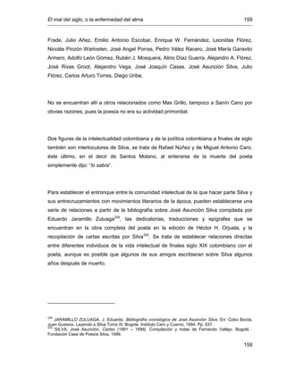 El mal del siglo, o la enfermedad del alma 159
159
Frade, Julio Añez, Emilio Antonio Escobar, Enrique W. Fernández, Leonidas Flórez,
Nicolás Pinzón Warlosten, José Angel Porras, Pedro Vélez Racero, José María Garavito
Armero, Adolfo León Gómez, Rubén J. Mosquera, Alirio Díaz Guerra, Alejandro A. Flórez,
José Rivas Groot, Alejandro Vega, José Joaquín Casas, José Asunción Silva, Julio
Flórez, Carlos Arturo Torres, Diego Uribe.
No se encuentran allí a otros relacionados como Max Grillo, tampoco a Sanín Cano por
obvias razones, pues la poesía no era su actividad primordial.
Dos figuras de la intelectualidad colombiana y de la política colombiana a finales de siglo
también son interlocutores de Silva, se trata de Rafael Núñez y de Miguel Antonio Caro,
éste último, en el decir de Santos Molano, al enterarse de la muerte del poeta
simplemente dijo: “lo sabía”.
Para establecer el entronque entre la comunidad intelectual de la que hacer parte Silva y
sus entrecruzamientos con movimientos literarios de la época, pueden establecerse una
serie de relaciones a partir de la bibliografía sobre José Asunción Silva compilada por
Eduardo Jaramillo Zuluaga329
, las dedicatorias, traducciones y epígrafes que se
encuentran en la obra completa del poeta en la edición de Héctor H. Orjuela, y la
recopilación de cartas escritas por Silva330
. Se trata de establecer relaciones directas
entre diferentes individuos de la vida intelectual de finales siglo XIX colombiano con el
poeta, aunque es posible que algunos de sus amigos escribieran sobre Silva algunos
años después de muerto.
329
JARAMILLO ZULUAGA, J. Eduardo. Bibliografía cronológica de José Asunción Silva. En: Cobo Borda,
Juan Gustavo. Leyendo a Silva Tomo III. Bogotá, Instituto Caro y Cuervo, 1994. Pp. 537.
330
SILVA, José Asunción. Cartas (1881 – 1896). Compilación y notas de Fernando Vallejo. Bogotá :
Fundación Casa de Poesía Silva, 1996.
 