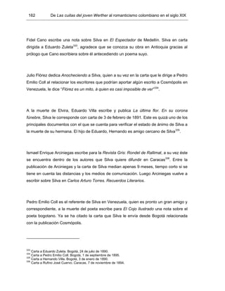 162 De Las cuitas del joven Werther al romanticismo colombiano en el siglo XIX
Fidel Cano escribe una nota sobre Silva en El Espectador de Medellín. Silva en carta
dirigida a Eduardo Zuleta333
, agradece que se conozca su obra en Antioquia gracias al
prólogo que Cano escribiera sobre él antecediendo un poema suyo.
Julio Flórez dedica Anocheciendo a Silva, quien a su vez en la carta que le dirige a Pedro
Emilio Coll al relacionar los escritores que podrían aportar algún escrito a Cosmópolis en
Venezuela, le dice “Flórez es un mito, á quien es casi imposible de ver”334
.
A la muerte de Elvira, Eduardo Villa escribe y publica La última flor. En su corona
fúnebre, Silva le corresponde con carta de 3 de febrero de 1891. Este es quizá uno de los
principales documentos con el que se cuenta para verificar el estado de ánimo de Silva a
la muerte de su hermana. El hijo de Eduardo, Hernando es amigo cercano de Silva335
.
Ismael Enrique Arciniegas escribe para la Revista Gris: Rondel de Rallimat, a su vez éste
se encuentra dentro de los autores que Silva quiere difundir en Caracas336
. Entre la
publicación de Arciniegas y la carta de Silva median apenas 9 meses, tiempo corto si se
tiene en cuenta las distancias y los medios de comunicación. Luego Arciniegas vuelve a
escribir sobre Silva en Carlos Arturo Torres. Recuerdos Literarios.
Pedro Emilio Coll es el referente de Silva en Venezuela, quien es pronto un gran amigo y
correspondiente, a la muerte del poeta escribe para El Cojo Ilustrado una nota sobre el
poeta bogotano. Ya se ha citado la carta que Silva le envía desde Bogotá relacionada
con la publicación Cosmópolis.
333
Carta a Eduardo Zuleta. Bogotá, 24 de julio de 1890.
334
Carta a Pedro Emilio Coll. Bogotá, 1 de septiembre de 1895.
335
Carta a Hernando Villa. Bogotá, 3 de enero de 1890.
336
Carta a Rufino José Cuervo. Caracas, 7 de noviembre de 1894.
 