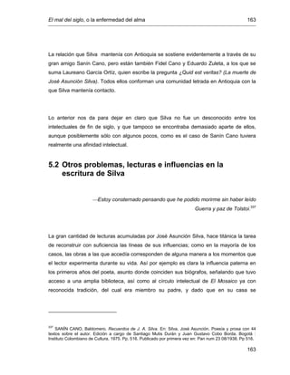 El mal del siglo, o la enfermedad del alma 163
163
La relación que Silva mantenía con Antioquia se sostiene evidentemente a través de su
gran amigo Sanín Cano, pero están también Fidel Cano y Eduardo Zuleta, a los que se
suma Laureano García Ortíz, quien escribe la pregunta ¿Quid est veritas? (La muerte de
José Asunción Silva). Todos ellos conforman una comunidad letrada en Antioquia con la
que Silva mantenía contacto.
Lo anterior nos da para dejar en claro que Silva no fue un desconocido entre los
intelectuales de fin de siglo, y que tampoco se encontraba demasiado aparte de ellos,
aunque posiblemente sólo con algunos pocos, como es el caso de Sanín Cano tuviera
realmente una afinidad intelectual.
5.2 Otros problemas, lecturas e influencias en la
escritura de Silva
Estoy consternado pensando que he podido morirme sin haber leído
Guerra y paz de Tolstoi.337
La gran cantidad de lecturas acumuladas por José Asunción Silva, hace titánica la tarea
de reconstruir con suficiencia las líneas de sus influencias; como en la mayoría de los
casos, las obras a las que accedía corresponden de alguna manera a los momentos que
el lector experimenta durante su vida. Así por ejemplo es clara la influencia paterna en
los primeros años del poeta, asunto donde coinciden sus biógrafos, señalando que tuvo
acceso a una amplia biblioteca, así como al círculo intelectual de El Mosaico ya con
reconocida tradición, del cual era miembro su padre, y dado que en su casa se
337
SANÍN CANO, Baldomero. Recuerdos de J. A. Silva. En: Silva, José Asunción. Poesía y prosa con 44
textos sobre el autor. Edición a cargo de Santiago Mutis Durán y Juan Gustavo Cobo Borda. Bogotá :
Instituto Colombiano de Cultura, 1975. Pp. 516. Publicado por primera vez en: Pan num 23 08/1938. Pp 516.
 