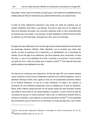 164 De Las cuitas del joven Werther al romanticismo colombiano en el siglo XIX
efectuaban varias veces las tertulias de aquél grupo. Esto determinó probablemente las
sólidas bases de Silva en la literatura que posteriormente darían sus propios frutos.
A partir de estas reflexiones trazaremos unas líneas (no todas las posibles) que se
pueden establecer entre Silva y sus lecturas. El punto en este caso no es realizar una
lista de la biblioteca del poeta, sino encontrar relaciones entre su obra, particularmente
los poemas que nos ocupan, y sus lecturas, es decir establecer el entorno lector de Silva
en relación con El mal del siglo, Zooespermos y Don Juan de Covadonga.
El origen de estas reflexiones es El mal del siglo porque enlaza directamente la ficción de
los personajes literarios, Werther, Rolla, Manfredo, con la temática que rodea este
escrito, es decir la presencia de la melancolía y su identificación con el personaje de
Goethe. El mal del siglo es la melancolía, que Silva entiende como conducente “al ideal
del cielo”, y “que en las realidades de la vida / se pierde y se consume / cual se pierde
una gota de rocío / sobre las yerbas que el sepulcro cubren”338
. Ése ideal del cielo está
perdido debido a las realidades de la vida.
Se trata de los comienzos del modernismo. Al final del siglo XIX una corriente literaria
nueva comienza a tomar forma en diferentes escritores de la américa hispánica, como lo
identifica Henríquez Ureña. Esto, ligado al inicio de una prosperidad económica relativa
en la América Hispánica, la cual en el caso colombiano no llegó a ser siquiera el
nacimiento de una verdadera prosperidad, como la señalada por el autor en Argentina,
Brasil, Chile o México (baste para ello ver las fuertes caídas del valor del papel moneda
que relata el mismo Silva en las cartas dirigidas a su padre), y mucho menos se trata de
una época de paz por lo menos sostenida. Pese a ello, el modernismo también tiene su
entrada en Colombia, y para algunos su principal exponente es Silva339
. Es la despedida
del romanticismo que se mantuvo en el continente a lo largo del siglo XIX, y por lo tanto
338
SILVA, José Asunción. Melancolía. Publicado en Intimidades. En: SILVA, José Asunción. Ob. Cit. Pp.
167.
339
ENRÍQUEZ HUREÑA, Pedro. Ob. Cit. Pp. 170.
 