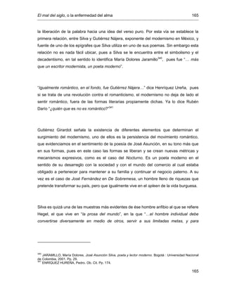 El mal del siglo, o la enfermedad del alma 165
165
la liberación de la palabra hacia una idea del verso puro. Por esta vía se establece la
primera relación, entre Silva y Gutiérrez Nájera, exponente del modernismo en México, y
fuente de uno de los epígrafes que Silva utiliza en uno de sus poemas. Sin embargo esta
relación no es nada fácil ubicar, pues a Silva se le encuentra entre el simbolismo y el
decadentismo, en tal sentido lo identifica María Dolores Jaramillo340
, pues fue “… más
que un escritor modernista, un poeta moderno”.
“Igualmente romántico, en el fondo, fue Gutiérrez Nájera…” dice Henríquez Ureña, pues
si se trata de una revolución contra el romanticismo, el modernismo no deja de lado el
sentir romántico, fuera de las formas literarias propiamente dichas. Ya lo dice Rubén
Darío “¿quién que es no es romántico?”341
Gutiérrez Girardot señala la existencia de diferentes elementos que determinan el
surgimiento del modernismo, uno de ellos es la persistencia del movimiento romántico,
que evidenciamos en el sentimiento de la poesía de José Asunción, en su tono más que
en sus formas, pues en este caso las formas se liberan y se crean nuevas métricas y
mecanismos expresivos, como es el caso del Nocturno. Es un poeta moderno en el
sentido de su desarreglo con la sociedad y con el mundo del comercio al cual estaba
obligado a pertenecer para mantener a su familia y continuar el negocio paterno. A su
vez es el caso de José Fernández en De Sobremesa, un hombre lleno de riquezas que
pretende transformar su país, pero que igualmente vive en el spleen de la vida burguesa.
Silva es quizá una de las muestras más evidentes de ése hombre anfibio al que se refiere
Hegel, el que vive en “la prosa del mundo”, en la que “…el hombre individual debe
convertirse diversamente en medio de otros, servir a sus limitadas metas, y para
340
JARAMILLO, María Dolores. José Asunción Silva, poeta y lector moderno. Bogotá : Universidad Nacional
de Colombia, 2001. Pp. 29.
341
ENRÍQUEZ HUREÑA, Pedro. Ob. Cit. Pp. 174.
 