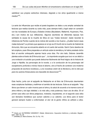 166 De Las cuitas del joven Werther al romanticismo colombiano en el siglo XIX
satisfacer sus propios estrechos intereses, degrada a los otros igualmente a meros
medios”342
.
La serie de influencias que recibe el poeta bogotano se debe a una amplia variedad de
lecturas que realiza durante su corta vida, pues siempre trató y logró estar en conexión
con las novedades de Europa y Estados Unidos (Baudelaire, Mallarmé, Huysmans, Poe,
etc.) son motivo de sus reflexiones. Algunos escritores de diferentes épocas han
señalado la causa de la muerte de Silva en sus “malas lecturas”, baste recordar la
inferencia de Pombo cuando da la noticia del suicidio a los Cuervo. ¿Cuáles fueron esas
malas lecturas? La primera que aparece en el ojo es El triunfo de la muerte de Gabriel de
Annunzio, libro que se encuentra abierto en el cuarto del suicida. Sanín Cano desdice de
tal conjetura, pues Silva preparaba un artículo sobre la temática y le había prestado dicho
libro al escritor antioqueño apenas hacía unos días. Por otro lado, Dolores Jaramillo
plantea sobre el texto de D’Annunzio que “...la importante acogida que tuvo no se debió a
una invitación al suicidio que puede deducirse fácilmente del final trágico de la historia de
Jorge e Hipólita, los personajes de la novela, o a la conducción de los personajes del
escepticismo profundo e irónico hacia el abismo, sino al hecho de contener una moderna
propuesta de escritura novelesca, y una novedosa visión de la literatura y de la vida que
para los autores finiseculares era imposible de desconocer”343
.
Este hecho, junto con el epígrafe de Nietzsche en el libro de D’Annunzio desmienten
esas conjeturas facilistas y reafirman el sentido de las lecturas. Este es el epígrafe: “Hay
libros que tienen un valor inverso para el alma y la salud de acuerdo a la manera como el
alma inferior y de baja vitalidad, o la más alta y más poderosa, hace uso de ellos. En el
primer caso ellos son libros peligrosos, molestos, inquietantes, en el segundo caso ellos
son llamados heráldicos que suman valentía a su valentía. Los libros para el lector
general siempre huelen a enfermedad, el olor de la gente ínfima se adhiere a ellos.
342
Citado por GUTIÉRREZ GIRARDOT, Rafael. Modernismo. Supuestos históricos y culturales. Bogotá :
FCE, 1987. Pp. 28.
343
JARAMILLO, María Dolores. Ob. Cit. Pp. 116.
 