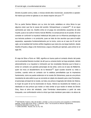 El mal del siglo, o la enfermedad del alma 167
167
Donde el pueblo come y bebe, e incluso donde ellos reverencian, acostumbra a apestar.
No habría que entrar en iglesias si uno desea respirar aire puro.”344
Por su parte Santos Molano con su tono de burla, establece en otros libros la que
algunos creen que fue la causa del suicidio: Schopenhauer y Leopardi345
. Si se sigue
caminando por esta vía, Goethe entra en el juego de coincidentes causantes de esta
muerte, pues si se sufre el mismo mal de Werther, la consecuencia es el suicidio. El error
consiste en confundir la inquietud intelectual del poeta con la influencia psicológica que
sus lecturas pudieran o no producirle, pues se trata de dos asuntos que para él están
separados, separados fundamentalmente por la ironía, como es el caso de El mal del
siglo, es la dualidad del hombre anfibio hegeliano que viene de una larga tradición, desde
Goethe (Fausto) y llega a De Sobremesa y sigue a Kavafis por ejemplo, para entrar en el
siglo XX.
El viaje de Silva a París en 1885, significa en buena parte el contacto directo del poeta
con la actualidad literaria mundial, de allí que su universo lector se haya ampliado, debido
adicionalmente a su inquietud e inclinación por las novedades literarias que lo llevan a
entrar en contacto con grandes personajes de las artes, como es el caso de Mallarmé,
quien da inicio al decadentismo de la literatura346
. Igual sucede durante su visita a
Londres, cuando entra en contacto con la estética prerrafaelista que le impresiona
fuertemente, como se puede evidenciar en la novela De Sobremesa, pues es una pintura
inexistente de este estilo la que se convierte en objeto de obsesión para José Fernández,
el personaje principal de la novela, se trata una pintura imaginada del retrato de Helena,
la mujer de quien él se ha enamorado en Suiza. Helena es recubierta de misterio y es
idealizada en esa pintura que recibe un trato similar al que recibe el retrato de Dorian
Grey, lleva el alma del retratado. José Fernández desencadena a partir de esta
búsqueda, una confrontación entre la virtud que trata mantener para estar a la altura de
344
NIETZSCHE, Federico. Más allá del Bien y del Mal. La cita se encuentra como epígrafe en: D’ANNUNZIO,
Gabriele. Trionfo della morte. Roma : L’Oleandro, 1934. Y se encuentra en Alemán originalmente.
345
SANTOS MOLANO, Enrique. Ob. Cit.
346
CANO GAVIRIA, Ricardo. Ob. Cit. Pp. 105.
 