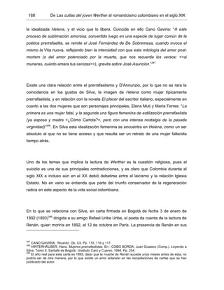 168 De Las cuitas del joven Werther al romanticismo colombiano en el siglo XIX
la idealizada Helena, y el vicio que lo libera. Coincide en ello Cano Gaviria: “A este
proceso de sublimación amorosa, convertido luego en una especie de lugar común de la
poética prerrafaelita, se remite el José Fernández de De Sobremesa, cuando invoca el
mismo la Vita nuova, reflejando bien la intensidad con que esta mitología del amor post-
mortem (o del amor potenciado por la muerte, que nos recuerda los versos: <<si
murieras, cuánto amara tus cenizas>>), gravita sobre José Asunción.”347
Existe una clara relación entre el prerrafaelismo y D’Annunzio, por lo que no es rara la
coincidencia en los gustos de Silva, la imagen de Helena como mujer típicamente
prerrafaelista, y en relación con la novela El placer del escritor italiano, especialmente en
cuanto a las dos mujeres que son personajes principales, Elena Muti y María Ferres: “La
primera es una mujer fatal, y la segunda una figura femenina de estilización prerrafaelista
(ya esposa y madre <¿Cómo Carlota?>, pero con una intensa nostalgia de la pasada
virginidad)”348
. En Silva esta idealización femenina se encuentra en Helena, como un ser
absoluto al que no se tiene acceso y que resulta ser un retrato de una mujer fallecida
tiempo atrás.
Uno de los temas que implica la lectura de Werther es la cuestión religiosa, pues el
suicidio es una de sus principales contradicciones, y es claro que Colombia durante el
siglo XIX e incluso aún en el XX debió debatirse entre el laicismo y la relación Iglesia
Estado. No en vano se entiende que parte del triunfo conservador de la regeneración
radica en este aspecto de la vida social colombiana.
En lo que se relaciona con Silva, en carta firmada en Bogotá de fecha 3 de enero de
1892 (1893)349
dirigida a su amigo Rafael Uribe Uribe, el poeta da cuenta de la lectura de
Renán, quien moriría en 1892, el 12 de octubre en París. La presencia de Renán en sus
347
CANO GAVIRIA, Ricardo. Ob. Cit. Pp. 115, 116 y 117.
348
HINTERHÄUSER, Hans. Mujeres prerrafaelistas. En : COBO BORDA, Juan Gustavo (Comp.). Leyendo a
Silva. Tomo II. Santafé de Bogotá : Instituto Caro y Cuervo, 1994. Pp. 254.
349
El año real para esta carta es 1893, dado que la muerte de Renán sucede unos meses antes de esta, no
podría ser de otra manera, por lo que existe un error aclarado en las recopilaciones de cartas que se han
publicado del autor.
 