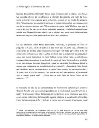 El mal del siglo, o la enfermedad del alma 169
169
lecturas, demarca la conformación de sus ideas en relación con la religión, pues Renán
fue conocido a través de sus obras por la intención de presentar una visión de Jesús
como un hombre muy especial, pero un hombre, es decir un ser mortal. Se pregunta
Silva “¡Cuántos años se necesitarán para que el cultivo intelectual de las masas permita
que se le estime en su justo valor!” Dice antes en la misma carta “El día en que supe la
muerte del viejo fue para mí un día de melancolía suprema”. Los biógrafos coinciden en
señalar a un Silva escéptico en relación con la religión, pero que a causa de la muerte de
la hermana, regresa (si se puede decir así) a un cierto misticismo.
En sus reflexiones sobre María Bashkirtseff, Fernández, el personaje de Silva se
pregunta: “¿Y Dios, en dónde está si la deja morir así, en plena vida, sintiendo esa
exuberancia de fuerzas, esos entusiasmos locos por verlo todo, por sentirlo todo, por
comprender el Universo, su obra?... ¿Dios, en dónde está si la deja morir así, después de
haber sido buena, después de no haber hablado nunca mal de nadie, ni proferido una
queja por las amarguras que le han tocado en suerte, de haber derramado a su alrededor
el oro para enjugar lágrimas, después de regalar su esmeralda favorita para distraer a
alguien, que no la quiere, de un sufrimiento de un instante?... ¿Después de haber llorado
por los dolores ajenos, de haber llevado su piedad hasta querer a los animales humildes?
Si existe, si es la bondad suprema, ¿por qué la mata así, a los veintitrés años antes de
vivir y cuando quiere vivir?... ¿Dónde está el buen Dios, el Padre Eterno de las
criaturas?...”350
El misticismo es otra de las características del modernismo, señalada por Gutiérrez
Girardot. Resulta una consecuencia paradójica de la modernidad, pues el triunfo de la
razón y la presencia evidente de la prosa del mundo llevan a ese misticismo que deriva
en un cambio en la noción de lo sagrado, pues se establece la sacralización del mundo a
través de los principios de fe: “…la fe en la ciencia y en el progreso, la perfección moral
350
SILVA, José Asunción. De Sobremesa. Inicio. En: SILVA, José Asunción. Ob. Cit. Se toma como
referencia de consulta la edición de Orjuela, sin embargo la citación hace referencia a la fecha de la entrada
en el diario de José Fernández, o en este caso al inicio de la novela, de manera que facilita la posibilidad de
lectura de la referencia en otras ediciones diferentes.
 