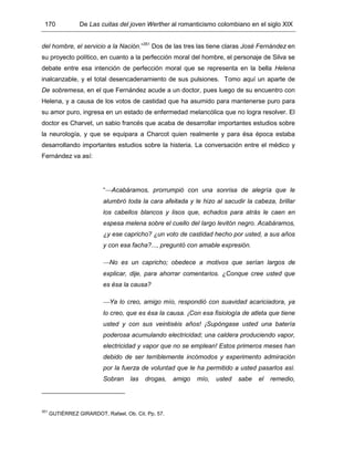 170 De Las cuitas del joven Werther al romanticismo colombiano en el siglo XIX
del hombre, el servicio a la Nación.”351
Dos de las tres las tiene claras José Fernández en
su proyecto político, en cuanto a la perfección moral del hombre, el personaje de Silva se
debate entre esa intención de perfección moral que se representa en la bella Helena
inalcanzable, y el total desencadenamiento de sus pulsiones. Tomo aquí un aparte de
De sobremesa, en el que Fernández acude a un doctor, pues luego de su encuentro con
Helena, y a causa de los votos de castidad que ha asumido para mantenerse puro para
su amor puro, ingresa en un estado de enfermedad melancólica que no logra resolver. El
doctor es Charvet, un sabio francés que acaba de desarrollar importantes estudios sobre
la neurología, y que se equipara a Charcot quien realmente y para ésa época estaba
desarrollando importantes estudios sobre la histeria. La conversación entre el médico y
Fernández va así:
“Acabáramos, prorrumpió con una sonrisa de alegría que le
alumbró toda la cara afeitada y le hizo al sacudir la cabeza, brillar
los cabellos blancos y lisos que, echados para atrás le caen en
espesa melena sobre el cuello del largo levitón negro. Acabáramos,
¿y ese capricho? ¿un voto de castidad hecho por usted, a sus años
y con esa facha?..., preguntó con amable expresión.
No es un capricho; obedece a motivos que serían largos de
explicar, dije, para ahorrar comentarios. ¿Conque cree usted que
es ésa la causa?
Ya lo creo, amigo mío, respondió con suavidad acariciadora, ya
lo creo, que es ésa la causa. ¡Con esa fisiología de atleta que tiene
usted y con sus veintiséis años! ¡Supóngase usted una batería
poderosa acumulando electricidad; una caldera produciendo vapor,
electricidad y vapor que no se emplean! Estos primeros meses han
debido de ser terriblemente incómodos y experimento admiración
por la fuerza de voluntad que le ha permitido a usted pasarlos así.
Sobran las drogas, amigo mío, usted sabe el remedio,
351
GUTIÉRREZ GIRARDOT, Rafael. Ob. Cit. Pp. 57.
 