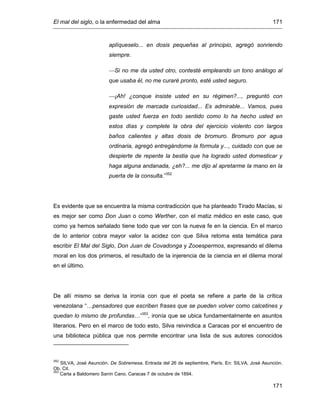 El mal del siglo, o la enfermedad del alma 171
171
aplíqueselo... en dosis pequeñas al principio, agregó sonriendo
siempre.
Si no me da usted otro, contesté empleando un tono análogo al
que usaba él, no me curaré pronto, esté usted seguro.
¡Ah! ¿conque insiste usted en su régimen?..., preguntó con
expresión de marcada curiosidad... Es admirable... Vamos, pues
gaste usted fuerza en todo sentido como lo ha hecho usted en
estos días y complete la obra del ejercicio violento con largos
baños calientes y altas dosis de bromuro. Bromuro por agua
ordinaria, agregó entregándome la fórmula y..., cuidado con que se
despierte de repente la bestia que ha logrado usted domesticar y
haga alguna andanada, ¿eh?... me dijo al apretarme la mano en la
puerta de la consulta.”352
Es evidente que se encuentra la misma contradicción que ha planteado Tirado Macías, si
es mejor ser como Don Juan o como Werther, con el matiz médico en este caso, que
como ya hemos señalado tiene todo que ver con la nueva fe en la ciencia. En el marco
de lo anterior cobra mayor valor la acidez con que Silva retoma esta temática para
escribir El Mal del Siglo, Don Juan de Covadonga y Zooespermos, expresando el dilema
moral en los dos primeros, el resultado de la injerencia de la ciencia en el dilema moral
en el último.
De allí mismo se deriva la ironía con que el poeta se refiere a parte de la crítica
venezolana “…pensadores que escriben frases que se pueden volver como calcetines y
quedan lo mismo de profundas…”353
, ironía que se ubica fundamentalmente en asuntos
literarios. Pero en el marco de todo esto, Silva reivindica a Caracas por el encuentro de
una biblioteca pública que nos permite encontrar una lista de sus autores conocidos
352
SILVA, José Asunción. De Sobremesa. Entrada del 26 de septiembre, París. En: SILVA, José Asunción.
Ob. Cit.
353
Carta a Baldomero Sanín Cano. Caracas 7 de octubre de 1894.
 