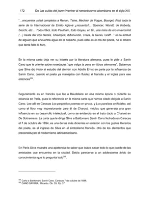 172 De Las cuitas del joven Werther al romanticismo colombiano en el siglo XIX
“…encuentra usted completos a Renan, Taine, Mechior de Vogue, Bourget, Rod; toda la
serie de la Internacional de Emilio Aglavé ¿recuerda?... Spencer, Wundt, de Roberty,
Secchi, etc… Todo Ribot, todo Paulham, todo Goyau, en fin, una mina de oro inverosímil
(…) hasta dar con Barrés, Chiampoli, d’Annunzio, Treza, la Serao, Graff…” es la actitud
de alguien que encuentra agua en el desierto, pues este es el oro del poeta, no el dinero
que tanta falta le hizo.
En la misma carta deja ver su interés por la literatura alemana, pues le pide a Sanín
Cano que le oriente sobre novedades “que valga la pena en libros alemanes”. Sabemos
que Silva dio inicio al estudio del alemán con Adolfo Ernst en parte por la influencia de
Sanín Cano, cuando el poeta ya manejaba con fluidez el francés y el inglés para ese
entonces354
.
Seguramente es en francés que lee a Baudelaire en esa misma época o durante su
estancia en París, pues lo referencia en la misma carta que hemos citado dirigida a Sanín
Cano. Lee allí en Caracas Los pequeños poemas en prosa, y Los paraísos artificiales, así
como el libro muy impresionante para él de Charcot, médico que generará una gran
influencia en su desarrollo intelectual, como se evidencia en el trato dado a Charvet en
De Sobremesa. La carta que le dirige Silva a Baldomero Sanín Cano fechada en Caracas
el 7 de octubre de 1894, es una de las más dicientes en relación con los gustos literarios
del poeta, es el ingreso de Silva en el simbolismo francés, otro de los elementos que
preconstituyen el modernismo latinoamericano.
En París Silva muestra una apetencia de saber que busca sacar todo lo que puede de las
amistades que encuentra en la ciudad. Debía parecerse a un adolescente ávido de
conocimientos que lo pregunta todo355
.
354
Carta a Baldomero Sanín Cano. Caracas 7 de octubre de 1894.
355
CANO GAVIRIA, Ricardo. Ob. Cit. Pp. 37.
 