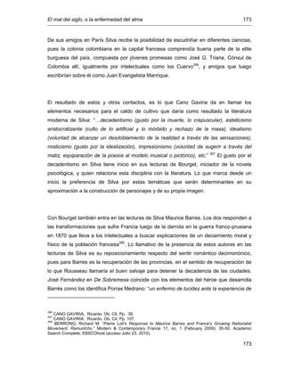 El mal del siglo, o la enfermedad del alma 173
173
De sus amigos en París Silva recibe la posibilidad de escudriñar en diferentes ciencias,
pues la colonia colombiana en la capital francesa comprendía buena parte de la elite
burguesa del país, compuesta por jóvenes promesas como José G. Triana, Cónsul de
Colombia allí, igualmente por intelectuales como los Cuervo356
, y amigos que luego
escribirían sobre él como Juan Evangelista Manrique.
El resultado de estos y otros contactos, es lo que Cano Gaviria da en llamar los
elementos necesarios para el caldo de cultivo que daría como resultado la literatura
moderna de Silva: “…decadentismo (gusto por la muerte, lo crepuscular), esteticismo
aristocratizante (culto de lo artificial y lo mórbido y rechazo de la masa), idealismo
(voluntad de alcanzar un desdoblamiento de la realidad a través de las sensaciones),
misticismo (gusto por la idealización), impresionismo (voluntad de sugerir a través del
matiz, equiparación de la poesía al modelo musical o pictórico), etc.” 357
El gusto por el
decadentismo en Silva tiene inicio en sus lecturas de Bourget, iniciador de la novela
psicológica, y quien relaciona esta disciplina con la literatura. Lo que marca desde un
inicio la preferencia de Silva por estas temáticas que serán determinantes en su
aproximación a la construcción de personajes y de su propia imagen.
Con Bourget también entra en las lecturas de Silva Maurice Barres. Los dos responden a
las transformaciones que sufre Francia luego de la derrota en la guerra franco-prusiana
en 1870 que lleva a los intelectuales a buscar explicaciones de un decaimiento moral y
físico de la población francesa358
. Lo llamativo de la presencia de estos autores en las
lecturas de Silva es su reposicionamiento respecto del sentir romántico decimonónico,
pues para Barres es la recuperación de las provincias, en el sentido de recuperación de
lo que Rousseau llamaría el buen salvaje para detener la decadencia de las ciudades.
José Fernández en De Sobremesa coincide con los elementos del héroe que desarrolla
Barrés como los identifica Porras Medrano: “un enfermo de lucidez ante la experiencia de
356
CANO GAVIRIA, Ricardo. Ob. Cit. Pp. 39.
357
CANO GAVIRIA, Ricardo. Ob. Cit. Pp. 107.
358
BERRONG, Richard M. “Pierre Loti's Response to Maurice Barres and France's Growing Nationalist
Movement: Ramuntcho.” Modern & Contemporary France 17, no. 1 (February 2009): 35-50. Academic
Search Complete, EBSCOhost (acceso Julio 23, 2010).
 