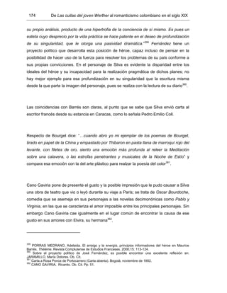 174 De Las cuitas del joven Werther al romanticismo colombiano en el siglo XIX
su propio análisis, producto de una hipertrofia de la conciencia de sí mismo. Es pues un
esteta cuyo desprecio por la vida práctica se hace patente en el deseo de profundización
de su singularidad, que le otorga una pasividad dramática.”359
Fernández tiene un
proyecto político que desarrolla esta posición de héroe, capaz incluso de pensar en la
posibilidad de hacer uso de la fuerza para resolver los problemas de su país conforme a
sus propias convicciones. En el personaje de Silva es evidente la disparidad entre los
ideales del héroe y su incapacidad para la realización pragmática de dichos planes; no
hay mejor ejemplo para esa profundización en su singularidad que la escritura misma
desde la que parte la imagen del personaje, pues se realiza con la lectura de su diario360
.
Las coincidencias con Barrés son claras, al punto que se sabe que Silva envió carta al
escritor francés desde su estancia en Caracas, como lo señala Pedro Emilio Coll.
Respecto de Bourget dice: “…cuando abro yo mi ejemplar de los poemas de Bourget,
tirado en papel de la China y empastado por Thibaron en pasta llana de marroquí rojo del
levante, con filetes de oro, siento una emoción más profunda al releer la Meditación
sobre una calavera, o las estrofas penetrantes y musicales de la Noche de Estío” y
compara esa emoción con la del arte plástico para realzar la poesía del color361
.
Cano Gaviria pone de presente el gusto y la posible impresión que le pudo causar a Silva
una obra de teatro que vio o leyó durante su viaje a París; se trata de Oscar Bourdoche,
comedia que se asemeja en sus personajes a las novelas decimonónicas como Pablo y
Virginia, en las que se caracteriza el amor imposible entre los principales personajes. Sin
embargo Cano Gaviria cae igualmente en el lugar común de encontrar la causa de ese
gusto en sus amores con Elvira, su hermana362
.
359
PORRAS MEDRANO, Adelaida. El arraigo y la energía, principios informadores del héroe en Maurice
Barrés. Thélème. Revista Complutense de Estudios Franceses. 2000,15: 113-124.
360
Sobre el proyecto político de José Fernández, es posible encontrar una excelente reflexión en:
JARAMILLO, María Dolores. Ob. Cit.
361
Carta a Rosa Ponce de Portocarrero (Carta abierta). Bogotá, noviembre de 1892.
362
CANO GAVIRIA, Ricardo. Ob. Cit. Pp. 51.
 