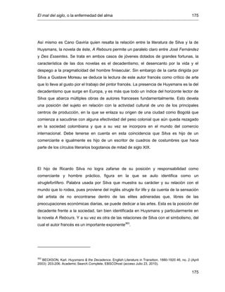 El mal del siglo, o la enfermedad del alma 175
175
Así mismo es Cano Gaviria quien resalta la relación entre la literatura de Silva y la de
Huysmans, la novela de éste, A Rebours permite un paralelo claro entre José Fernández
y Des Esseintes. Se trata en ambos casos de jóvenes dotados de grandes fortunas, la
característica de las dos novelas es el decadentismo, el desencanto por la vida y el
despego a la pragmaticidad del hombre finisecular. Sin embargo de la carta dirigida por
Silva a Gustave Moreau se deduce la lectura de este autor francés como crítico de arte
que lo lleva al gusto por el trabajo del pintor francés. La presencia de Huysmans es la del
decadentismo que surge en Europa, y es más que todo un índice del horizonte lector de
Silva que abarca múltiples obras de autores franceses fundamentalmente. Esto devela
una posición del sujeto en relación con la actividad cultural de uno de los principales
centros de producción, en la que se enlaza su origen de una ciudad como Bogotá que
comienza a sacudirse con alguna efectividad del peso colonial que aún queda rezagado
en la sociedad colombiana y que a su vez se incorpora en el mundo del comercio
internacional. Debe tenerse en cuenta en esta coincidencia que Silva es hijo de un
comerciante e igualmente es hijo de un escritor de cuadros de costumbres que hace
parte de los círculos literarios bogotanos de mitad de siglo XIX.
El hijo de Ricardo Silva no logra zafarse de su posición y responsabilidad como
comerciante y hombre práctico, figura en la que se auto identifica como un
strugleforlífero. Palabra usada por Silva que muestra su carácter y su relación con el
mundo que lo rodea, pues proviene del inglés strugle for life y da cuenta de la sensación
del artista de no encontrarse dentro de las elites adineradas que, libres de las
preocupaciones económicas diarias, se puede dedicar a las artes. Esta es la posición del
decadente frente a la sociedad, tan bien identificada en Huysmans y particularmente en
la novela A Rebours. Y a su vez es otra de las relaciones de Silva con el simbolismo, del
cual el autor francés es un importante exponente363
.
363
BECKSON, Karl. Huysmans & the Decadence. English Literature in Transition, 1880-1920 46, no. 2 (April
2003): 203-206. Academic Search Complete, EBSCOhost (acceso Julio 23, 2010).
 