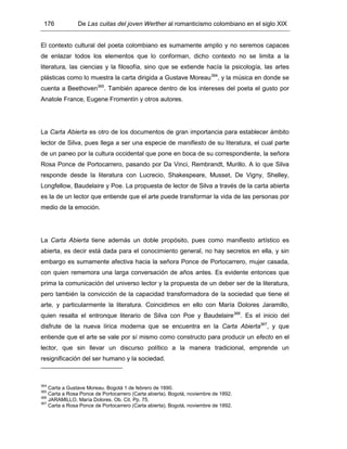 176 De Las cuitas del joven Werther al romanticismo colombiano en el siglo XIX
El contexto cultural del poeta colombiano es sumamente amplio y no seremos capaces
de enlazar todos los elementos que lo conforman, dicho contexto no se limita a la
literatura, las ciencias y la filosofía, sino que se extiende hacía la psicología, las artes
plásticas como lo muestra la carta dirigida a Gustave Moreau364
, y la música en donde se
cuenta a Beethoven365
. También aparece dentro de los intereses del poeta el gusto por
Anatole France, Eugene Fromentín y otros autores.
La Carta Abierta es otro de los documentos de gran importancia para establecer ámbito
lector de Silva, pues llega a ser una especie de manifiesto de su literatura, el cual parte
de un paneo por la cultura occidental que pone en boca de su correspondiente, la señora
Rosa Ponce de Portocarrero, pasando por Da Vinci, Rembrandt, Murillo. A lo que Silva
responde desde la literatura con Lucrecio, Shakespeare, Musset, De Vigny, Shelley,
Longfellow, Baudelaire y Poe. La propuesta de lector de Silva a través de la carta abierta
es la de un lector que entiende que el arte puede transformar la vida de las personas por
medio de la emoción.
La Carta Abierta tiene además un doble propósito, pues como manifiesto artístico es
abierta, es decir está dada para el conocimiento general, no hay secretos en ella, y sin
embargo es sumamente afectiva hacia la señora Ponce de Portocarrero, mujer casada,
con quien rememora una larga conversación de años antes. Es evidente entonces que
prima la comunicación del universo lector y la propuesta de un deber ser de la literatura,
pero también la convicción de la capacidad transformadora de la sociedad que tiene el
arte, y particularmente la literatura. Coincidimos en ello con María Dolores Jaramillo,
quien resalta el entronque literario de Silva con Poe y Baudelaire366
. Es el inicio del
disfrute de la nueva lírica moderna que se encuentra en la Carta Abierta367
, y que
entiende que el arte se vale por sí mismo como constructo para producir un efecto en el
lector, que sin llevar un discurso político a la manera tradicional, emprende un
resignificación del ser humano y la sociedad.
364
Carta a Gustave Moreau. Bogotá 1 de febrero de 1890.
365
Carta a Rosa Ponce de Portocarrero (Carta abierta). Bogotá, noviembre de 1892.
366
JARAMILLO, María Dolores. Ob. Cit. Pp. 75.
367
Carta a Rosa Ponce de Portocarrero (Carta abierta). Bogotá, noviembre de 1892.
 
