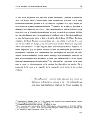 El mal del siglo, o la enfermedad del alma 177
177
Si Silva es un modernista o un precursos de este movimiento, ¿cómo es la relación de
Silva con Rubén Darío? Evaristo Rivas Groot narrando una anécdota con el poeta
guatemalteco menciona que este dice “El Nocturno agregó es la piedra angular, es
el arco toral de la poesía moderna castellana.”368
Creíble o no, la anécdota establece la
necesidad de una relación entre Darío y Silva, la dedicatoria del poema Sinfonía color de
leche con fresa a “Los colibríes decadentes” pone de presente la controversia de Silva
con los rubendariacos, pero no necesariamente con Darío mismo. Es más probable que
se trate de los primeros, como lo dice en la carta a Sanín Cano “De Rubén Daríacos,
imitadores de Catule Méndes como cuentistas, etc…, de críticos a modo de G…, pero
que no han estado en Europa, y de pensadores que escriben frases que se pueden
volver como calcetines…”369
Silva no gusta de los imitadores de las formas modernas por
meros seguidores que no aportan novedad al ideal de poesía pura que enarbola el
modernismo. Lo evidente es la conciencia de cada uno respecto del otro poeta, así como
algunas de las coincidencias que se revelan a lo largo de sus influencias y escritos. La
burla a los rubendariacos en su poema, se dirige más hacia la imitación de las formas
literarias inauguradas por el guatemalteco370
. Lo reitera así en La protesta de la musa,
pues la musa no estuvo presente en la escritura de éstas sátiras del escritor. Es la
presencia de la ironía y la negación de la inspiración como fuente de la escritura
moderna:
“¡Oh profanación! murmuró ésta, paseando una mirada de
lástima por el libro impreso y viendo el oro; !oh profanación!, ¿y
para clavar esas flechas has empleado las formas sagradas, los
368
RIVAS GROOT, Evaristo. Silva. En : COBO BORDA, Juan Gustavo (Comp.). Leyendo a Silva. Tomo I.
Santafé de Bogotá : Instituto Caro y Cuervo, 1994. Pp. 111.
369
Carta a Baldomero Sanín Cano. Caracas 7 de octubre de 1894.
370
Para profundizar sobre esta temática: GARCÍA PRADA, Carlos. ¿Silva contra Darío? En: COBO BORDA,
Juan Gustavo (Comp.). Leyendo a Silva. Tomo III. Santafé de Bogotá : Instituto Caro y Cuervo, 1994. Pp. 169
– 185. JARAMILLO, María Dolores. Ob. Cit. Pp. 253 – 279.
 