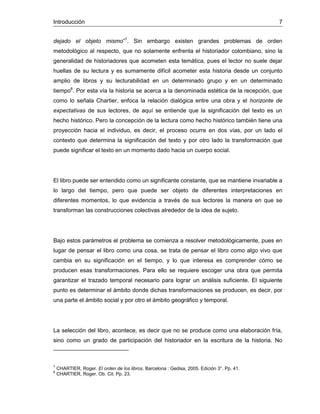 Introducción 7
dejado el objeto mismo”7
. Sin embargo existen grandes problemas de orden
metodológico al respecto, que no solamente enfrenta el historiador colombiano, sino la
generalidad de historiadores que acometen esta temática, pues el lector no suele dejar
huellas de su lectura y es sumamente difícil acometer esta historia desde un conjunto
amplio de libros y su lecturabilidad en un determinado grupo y en un determinado
tiempo8
. Por esta vía la historia se acerca a la denominada estética de la recepción, que
como lo señala Chartier, enfoca la relación dialógica entre una obra y el horizonte de
expectativas de sus lectores, de aquí se entiende que la significación del texto es un
hecho histórico. Pero la concepción de la lectura como hecho histórico también tiene una
proyección hacia el individuo, es decir, el proceso ocurre en dos vías, por un lado el
contexto que determina la significación del texto y por otro lado la transformación que
puede significar el texto en un momento dado hacia un cuerpo social.
El libro puede ser entendido como un significante constante, que se mantiene invariable a
lo largo del tiempo, pero que puede ser objeto de diferentes interpretaciones en
diferentes momentos, lo que evidencia a través de sus lectores la manera en que se
transforman las construcciones colectivas alrededor de la idea de sujeto.
Bajo estos parámetros el problema se comienza a resolver metodológicamente, pues en
lugar de pensar el libro como una cosa, se trata de pensar el libro como algo vivo que
cambia en su significación en el tiempo, y lo que interesa es comprender cómo se
producen esas transformaciones. Para ello se requiere escoger una obra que permita
garantizar el trazado temporal necesario para lograr un análisis suficiente. El siguiente
punto es determinar el ámbito donde dichas transformaciones se producen, es decir, por
una parte el ámbito social y por otro el ámbito geográfico y temporal.
La selección del libro, acontece, es decir que no se produce como una elaboración fría,
sino como un grado de participación del historiador en la escritura de la historia. No
7
CHARTIER, Roger. El orden de los libros. Barcelona : Gedisa, 2005. Edición 3°. Pp. 41.
8
CHARTIER, Roger. Ob. Cit. Pp. 23.
 
