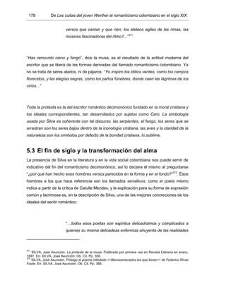 178 De Las cuitas del joven Werther al romanticismo colombiano en el siglo XIX
versos que cantan y que ríen, los aleteos agiles de las rimas, las
músicas fascinadoras del ritmo?...”371
“Has removido cieno y fango”, dice la musa, es el resultado de la actitud moderna del
escritor que se libera de las formas derivadas del llamado romanticismo colombiano. Ya
no se trata de seres alados, ni de pájaros. “Yo inspiro los idilios verdes, como los campos
florecidos, y las elegías negras, como los paños fúnebres, donde caen las lágrimas de los
cirios...”
Toda la protesta es la del escritor romántico decimonónico fundado en la moral cristiana y
los ideales correspondientes, tan desarrollados por sujetos como Caro. La simbología
usada por Silva es coherente con tal discurso, las serpientes, el fango, los seres que se
arrastran son los seres bajos dentro de la iconología cristiana, las aves y la claridad de la
naturaleza son los símbolos por defecto de la bondad cristiana, lo sublime.
5.3 El fin de siglo y la transformación del alma
La presencia de Silva en la literatura y en la vida social colombiana nos puede servir de
indicativo del fin del romanticismo decimonónico, así lo declara él mismo al preguntarse
“¿por qué han hecho esos hombres versos parecidos en la forma y en el fondo?”372
. Ésos
hombres a los que hace referencia son los llamados sensitivos, como el poeta mismo
indica a partir de la crítica de Catulle Mendes, y la explicación para su forma de expresión
común y lacrimosa es, en la descripción de Silva, una de las mejores concreciones de los
ideales del sentir romántico:
“…todos esos poetas son espíritus delicadísimos y complicados a
quienes su misma delicadeza enfermiza ahuyenta de las realidades
371
SILVA, José Asunción. La protesta de la musa. Publicado por primera vez en Revista Literaria en enero,
1891. En: SILVA, José Asunción. Ob. Cit. Pp. 356.
372
SILVA, José Asunción. Prólogo al poema intitulado <<Bienaventurados los que lloran>> de Federico Rivas
Frade. En: SILVA, José Asunción. Ob. Cit. Pp. 366.
 