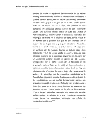 El mal del siglo, o la enfermedad del alma 179
179
brutales de la vida e imposibilita para encontrar en los amores
fáciles y en las felicidades sencillas la satisfacción de sus deseos; a
quienes lastiman a cada paso las piedras del camino y las durezas
de los hombres, y que se refugian en sus sueños. Débiles para la
lucha de los sexos, que es el amor, son vencidos en ella;
soñadores de felicidades eternas exigen de este sentimiento
voluble una duración infinita; rinden un culto casi místico al
Femenino Eterno, y cuando vuelven de sus éxtasis, encuentran a la
mujer que los fascinó con la elegancia del porte, con la belleza de
las formas, con el perfume sutil que de ella emanaba, con la
dulzura de los largos besos, y a quien idolatraron de rodillas,
inferior a sus sueños mismos, que se han desvanecido al ponerse
en contacto con la realidad. Cuando el éxtasis pasa, dicen
tristemente: <<todo lo que se acaba es corto>>. Entonces esas
almas se enamoran de la Naturaleza, se pierden en ella, como por
un panteísmo extraño; sienten la agonía de los bosques,
ennegrecidos por el otoño; vuelan con la hojarasca en los
crepúsculos rojizos, flotan en la niebla de las hondanadas, se
detienen a meditar junto a las tumbas viejas, donde no hay una
piedra que diga el nombre del muerto; junto a las ruinas llenas de
yedra y de recuerdos, que los tranquilizan hablándoles de la
fugacidad de lo humano; se dejan fascinar por el brillo fantástico de
las constelaciones en las noches transparentes; sienten una
angustia inexplicable frente a lo infinito del mar, prestan oídos a
todas las voces de la tierra, como deseosos de sorprender los
secretos eternos; y como aquello no les dice la última palabra,
como la tierra no les habla como madre, sino que se calla como las
esfinge antigua, se refugian en el arte, y encierran en poesías
cortas, llenas de sugestiones profundas, un infinito de
pensamientos dolorosos.”373
373
Ibídem.
 