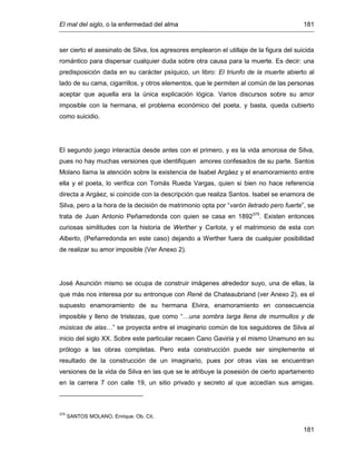 El mal del siglo, o la enfermedad del alma 181
181
ser cierto el asesinato de Silva, los agresores emplearon el utillaje de la figura del suicida
romántico para dispersar cualquier duda sobre otra causa para la muerte. Es decir: una
predisposición dada en su carácter psíquico, un libro: El triunfo de la muerte abierto al
lado de su cama, cigarrillos, y otros elementos, que le permiten al común de las personas
aceptar que aquella era la única explicación lógica. Varios discursos sobre su amor
imposible con la hermana, el problema económico del poeta, y basta, queda cubierto
como suicidio.
El segundo juego interactúa desde antes con el primero, y es la vida amorosa de Silva,
pues no hay muchas versiones que identifiquen amores confesados de su parte. Santos
Molano llama la atención sobre la existencia de Isabel Argáez y el enamoramiento entre
ella y el poeta, lo verifica con Tomás Rueda Vargas, quien si bien no hace referencia
directa a Argáez, si coincide con la descripción que realiza Santos. Isabel se enamora de
Silva, pero a la hora de la decisión de matrimonio opta por “varón iletrado pero fuerte”, se
trata de Juan Antonio Peñarredonda con quien se casa en 1892375
. Existen entonces
curiosas similitudes con la historia de Werther y Carlota, y el matrimonio de esta con
Alberto, (Peñarredonda en este caso) dejando a Werther fuera de cualquier posibilidad
de realizar su amor imposible (Ver Anexo 2).
José Asunción mismo se ocupa de construir imágenes alrededor suyo, una de ellas, la
que más nos interesa por su entronque con René de Chateaubriand (ver Anexo 2), es el
supuesto enamoramiento de su hermana Elvira, enamoramiento en consecuencia
imposible y lleno de tristezas, que como “…una sombra larga llena de murmullos y de
músicas de alas…” se proyecta entre el imaginario común de los seguidores de Silva al
inicio del siglo XX. Sobre este particular recaen Cano Gaviria y el mismo Unamuno en su
prólogo a las obras completas. Pero esta construcción puede ser simplemente el
resultado de la construcción de un imaginario, pues por otras vías se encuentran
versiones de la vida de Silva en las que se le atribuye la posesión de cierto apartamento
en la carrera 7 con calle 19, un sitio privado y secreto al que accedían sus amigas.
375
SANTOS MOLANO, Enrique. Ob. Cit.
 