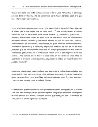 182 De Las cuitas del joven Werther al romanticismo colombiano en el siglo XIX
Imagen que tiene una cierta correspondencia en la de José Fernández, el personaje
principal de la novela del poeta De Sobremesa. Es la imagen del casto José, a la que
hace referencia en De Sobremesa.
“No: si a Fernández lo conocen todos… ¿Tú sabes cómo lo llaman? El Casto José. No
te afanes por lo que digan, que no dirán nada…”376
Por contraposición, el mismo
Fernández dice un poco antes en la misma entrada: “¿Donjuanismo? ¿Seducción?...
Respecto de Consuelo, tal vez, en quien toqué las más ocultas fibras del sentimiento al
recordarle nuestros infantiles y dulcísimos amores; no con las otras dos, viciosas,
coleccionadoras de sensaciones, aleccionadas por quién sabe qué predecesores míos,
corrompidas por el arte y la literatura y empeñadas cada una de ellas en ver en mí el
personaje que les han mostrado como ideal los librejos ponzoñosos que han leído sin
entenderlos. ¿Seducción? No; si nadie seduce a nadie. Si es la idea del placer la que nos
seduce... Tan ardiente era el deseo en ellas como en mí; dentro de unos años no
recordarán la aventura, y si la recuerdan, les parecerá a ambas tan inocente como me
parece a mí ahora.”
Igualmente en este caso, no es interés de este texto entrar a verificar la veracidad de una
u otra posición; más bien es encontrar cómo las líneas de construcción de los imaginarios
llegan hacia una figura como la de Silva, y cómo para algunos es un Don Juan soterrado,
y para otros es un casto poeta al estilo de Werther.
Lo llamativo es que este constructo tiene igualmente su reflejo en la poesía, en la ya vista
Don Juan de Covadonga, la que por cierto algunos testigos que estuvieron con el poeta
la noche anterior a su muerte, coinciden en decir que recitó junto con Los maderos de
San Juan en la tertulia organizada esa noche.
376
SILVA, José Asunción. De Sobremesa. Entrada del 1 de septiembre. En: SILVA, José Asunción. Ob. Cit.
 