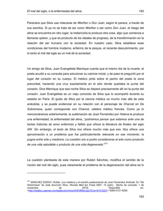 El mal del siglo, o la enfermedad del alma 183
183
Pareciera que Silva usa máscaras de Werther o Don Juan, según le parece, a través de
sus escritos. Si ya no se trata de ser como Werther o ser como Don Juan, el riesgo del
alma se encuentra en otro lugar, la melancolía la produce otra cosa, algo que comienza a
llamarse spleen, y que es producto de los ideales de progreso, de la transformación en la
relación del ser humano con la sociedad. En nuestro caso, Silva establece esas
condiciones del hombre moderno, enfermo de la psiquis, el reciente descubrimiento, por
lo tanto el mal del siglo es un mal de la sociedad.
Un amigo de Silva, Juan Evangelista Manrique cuenta que el mismo día de la muerte, el
poeta acudió a su consulta para solucionar su calvicie inicial, y de paso le preguntó por el
lugar del corazón en su cuerpo. El médico pinta sobre el pecho del poeta la zona
precordial, haciendo una cruz exactamente en el sitio donde quedaba la punta del
corazón. Dice Manrique que esa noche Silva se disparó precisamente allí en la punta del
corazón. Juan Evangelista es un viejo conocido de Silva que lo acompañó durante su
estadía en París. El gusto de Silva por la ciencia médica va mucho más allá de esta
anécdota, y se puede evidenciar en su relación con el personaje de Charvet en De
Sobremesa, quien corresponde con Charcot, célebre médico francés. Como ya lo
mencionáramos anteriormente, la sublimación de José Fernández por Helena le produce
una enfermedad, la enfermedad del alma, “podríamos pensar que estamos ante una de
tantas historias de amor enfermizo y fallido que ofrece la literatura de finales del siglo
XIX. Sin embargo, el texto de Silva nos ofrece mucho más que eso. Nos ofrece una
aproximación a un problema que fue particularmente relevante en ese momento: la
pugna entre arte y medicina. La cuestión era si podía considerarse al arte como producto
de una vida saludable o producto de una vida degenerada.”377
La cuestión planteada de esta manera por Rubén Sánchez, modifica el sentido de la
noción del mal del siglo, pues claramente el problema de la degeneración del alma es lo
377
SÁNCHEZ GODOY, Rubén. Los médicos y el extraño padecimiento de José Fernández Andrade. En “De
Sobremesa” de José Asunción Silva. Revista Med [en línea] 2007, 15 (julio) : [fecha de consulta: 1 de
noviembre de 2010] Disponible en:
<http://redalyc.uaemex.mx/redalyc/src/inicio/ArtPdfRed.jsp?iCve=91015221> ISSN 0121-5256.
 