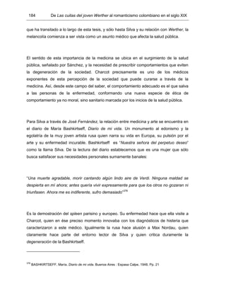 184 De Las cuitas del joven Werther al romanticismo colombiano en el siglo XIX
que ha transitado a lo largo de esta tesis, y sólo hasta Silva y su relación con Werther, la
melancolía comienza a ser vista como un asunto médico que afecta la salud pública.
El sentido de esta importancia de la medicina se ubica en el surgimiento de la salud
pública, señalado por Sánchez, y la necesidad de prescribir comportamientos que eviten
la degeneración de la sociedad. Charcot precisamente es uno de los médicos
exponentes de esta percepción de la sociedad que puede curarse a través de la
medicina. Así, desde este campo del saber, el comportamiento adecuado es el que salva
a las personas de la enfermedad, conformando una nueva especie de ética de
comportamiento ya no moral, sino sanitario marcada por los inicios de la salud pública.
Para Silva a través de José Fernández, la relación entre medicina y arte se encuentra en
el diario de María Bashkirtseff, Diario de mi vida. Un monumento al edonismo y la
egolatría de la muy joven artista rusa quien narra su vida en Europa, su pulsión por el
arte y su enfermedad incurable. Bashkirtseff es “Nuestra señora del perpetuo deseo”
como la llama Silva. De la lectura del diario establecemos que es una mujer que sólo
busca satisfacer sus necesidades personales sumamente banales:
“Una muerte agradable, morir cantando algún lindo aire de Verdi. Ninguna maldad se
despierta en mí ahora; antes quería vivir expresamente para que los otros no gozaran ni
triunfasen. Ahora me es indiferente, sufro demasiado”378
Es la demostración del spleen parisino y europeo. Su enfermedad hace que ella visite a
Charcot, quien en ése preciso momento innovaba con los diagnósticos de histeria que
caracterizaron a este médico. Igualmente la rusa hace alusión a Max Nordau, quien
claramente hace parte del entorno lector de Silva y quien critica duramente la
degeneración de la Bashkirtseff.
378
BASHKIRTSEFF, María. Diario de mi vida. Buenos Aires : Espasa Calpe, 1948. Pp. 21
 